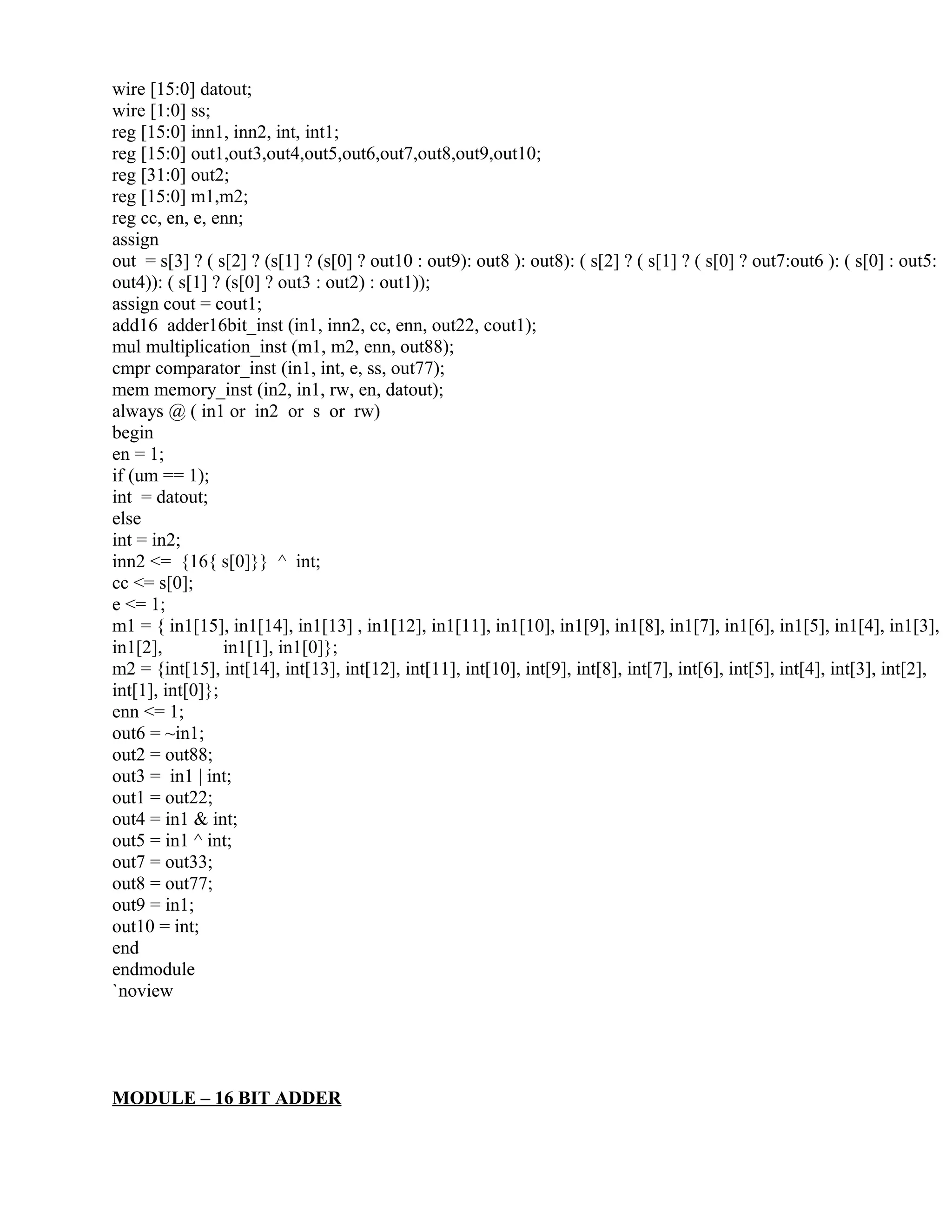 wire [15:0] datout;
wire [1:0] ss;
reg [15:0] inn1, inn2, int, int1;
reg [15:0] out1,out3,out4,out5,out6,out7,out8,out9,out10;
reg [31:0] out2;
reg [15:0] m1,m2;
reg cc, en, e, enn;
assign
out = s[3] ? ( s[2] ? (s[1] ? (s[0] ? out10 : out9): out8 ): out8): ( s[2] ? ( s[1] ? ( s[0] ? out7:out6 ): ( s[0] : out5:
out4)): ( s[1] ? (s[0] ? out3 : out2) : out1));
assign cout = cout1;
add16 adder16bit_inst (in1, inn2, cc, enn, out22, cout1);
mul multiplication_inst (m1, m2, enn, out88);
cmpr comparator_inst (in1, int, e, ss, out77);
mem memory_inst (in2, in1, rw, en, datout);
always @ ( in1 or in2 or s or rw)
begin
en = 1;
if (um == 1);
int = datout;
else
int = in2;
inn2 <= {16{ s[0]}} ^ int;
cc <= s[0];
e <= 1;
m1 = { in1[15], in1[14], in1[13] , in1[12], in1[11], in1[10], in1[9], in1[8], in1[7], in1[6], in1[5], in1[4], in1[3],
in1[2], in1[1], in1[0]};
m2 = {int[15], int[14], int[13], int[12], int[11], int[10], int[9], int[8], int[7], int[6], int[5], int[4], int[3], int[2],
int[1], int[0]};
enn <= 1;
out6 = ~in1;
out2 = out88;
out3 = in1 | int;
out1 = out22;
out4 = in1 & int;
out5 = in1 ^ int;
out7 = out33;
out8 = out77;
out9 = in1;
out10 = int;
end
endmodule
`noview
MODULE – 16 BIT ADDER
 