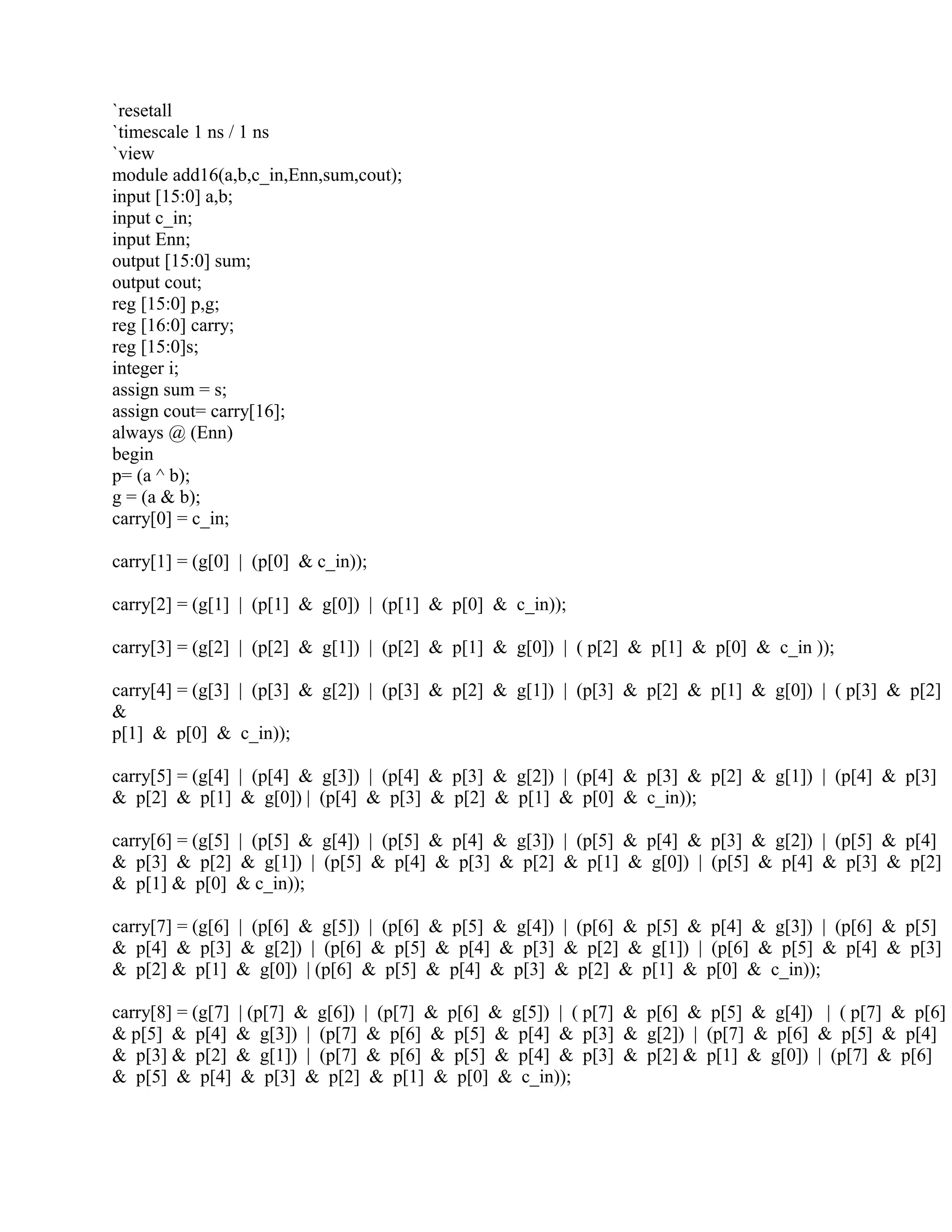 `resetall
`timescale 1 ns / 1 ns
`view
module add16(a,b,c_in,Enn,sum,cout);
input [15:0] a,b;
input c_in;
input Enn;
output [15:0] sum;
output cout;
reg [15:0] p,g;
reg [16:0] carry;
reg [15:0]s;
integer i;
assign sum = s;
assign cout= carry[16];
always @ (Enn)
begin
p= (a ^ b);
g = (a & b);
carry[0] = c_in;
carry[1] = (g[0] | (p[0] & c_in));
carry[2] = (g[1] | (p[1] & g[0]) | (p[1] & p[0] & c_in));
carry[3] = (g[2] | (p[2] & g[1]) | (p[2] & p[1] & g[0]) | ( p[2] & p[1] & p[0] & c_in ));
carry[4] = (g[3] | (p[3] & g[2]) | (p[3] & p[2] & g[1]) | (p[3] & p[2] & p[1] & g[0]) | ( p[3] & p[2]
&
p[1] & p[0] & c_in));
carry[5] = (g[4] | (p[4] & g[3]) | (p[4] & p[3] & g[2]) | (p[4] & p[3] & p[2] & g[1]) | (p[4] & p[3]
& p[2] & p[1] & g[0]) | (p[4] & p[3] & p[2] & p[1] & p[0] & c_in));
carry[6] = (g[5] | (p[5] & g[4]) | (p[5] & p[4] & g[3]) | (p[5] & p[4] & p[3] & g[2]) | (p[5] & p[4]
& p[3] & p[2] & g[1]) | (p[5] & p[4] & p[3] & p[2] & p[1] & g[0]) | (p[5] & p[4] & p[3] & p[2]
& p[1] & p[0] & c_in));
carry[7] = (g[6] | (p[6] & g[5]) | (p[6] & p[5] & g[4]) | (p[6] & p[5] & p[4] & g[3]) | (p[6] & p[5]
& p[4] & p[3] & g[2]) | (p[6] & p[5] & p[4] & p[3] & p[2] & g[1]) | (p[6] & p[5] & p[4] & p[3]
& p[2] & p[1] & g[0]) | (p[6] & p[5] & p[4] & p[3] & p[2] & p[1] & p[0] & c_in));
carry[8] = (g[7] | (p[7] & g[6]) | (p[7] & p[6] & g[5]) | ( p[7] & p[6] & p[5] & g[4]) | ( p[7] & p[6]
& p[5] & p[4] & g[3]) | (p[7] & p[6] & p[5] & p[4] & p[3] & g[2]) | (p[7] & p[6] & p[5] & p[4]
& p[3] & p[2] & g[1]) | (p[7] & p[6] & p[5] & p[4] & p[3] & p[2] & p[1] & g[0]) | (p[7] & p[6]
& p[5] & p[4] & p[3] & p[2] & p[1] & p[0] & c_in));
 