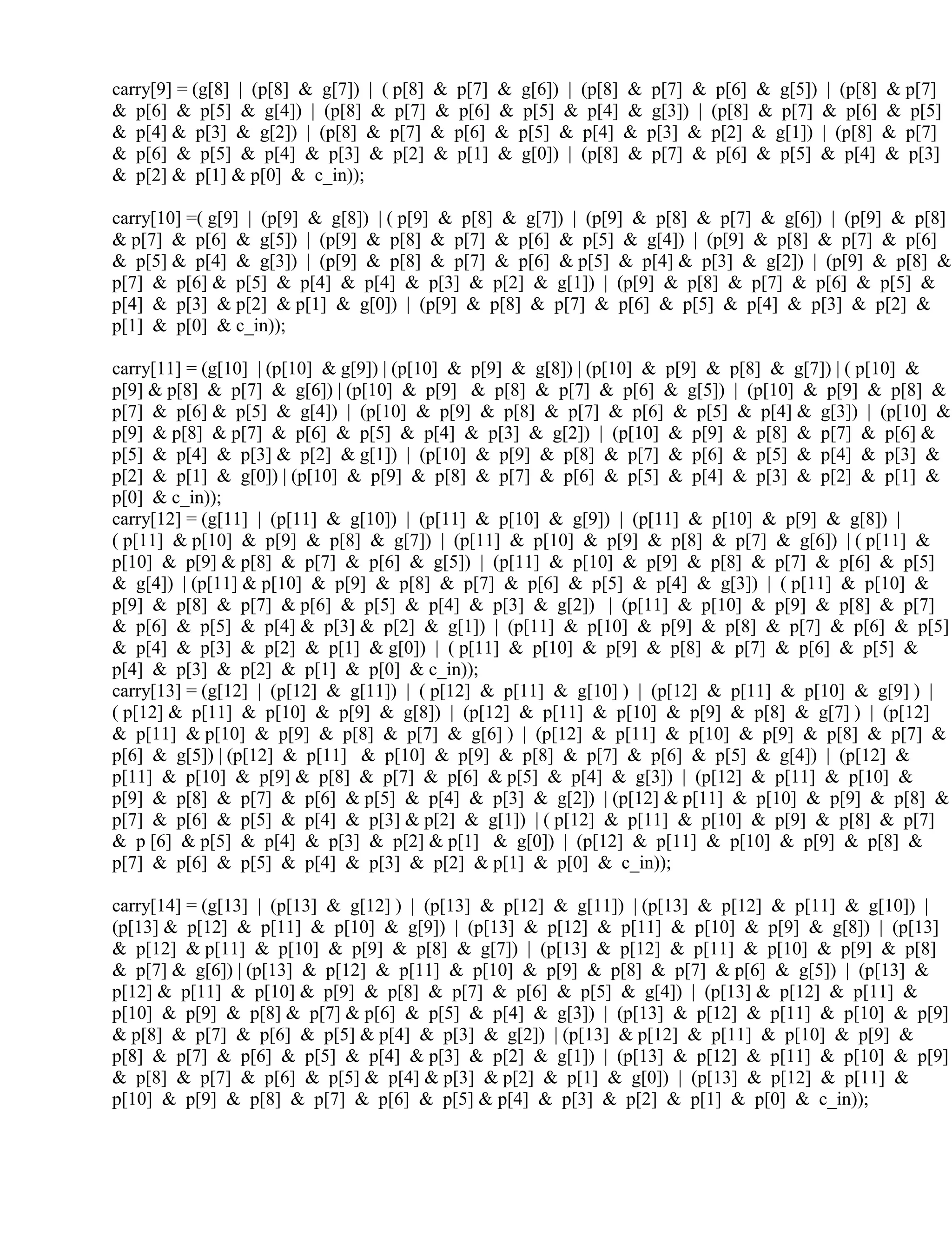 carry[9] = (g[8] | (p[8] & g[7]) | ( p[8] & p[7] & g[6]) | (p[8] & p[7] & p[6] & g[5]) | (p[8] & p[7]
& p[6] & p[5] & g[4]) | (p[8] & p[7] & p[6] & p[5] & p[4] & g[3]) | (p[8] & p[7] & p[6] & p[5]
& p[4] & p[3] & g[2]) | (p[8] & p[7] & p[6] & p[5] & p[4] & p[3] & p[2] & g[1]) | (p[8] & p[7]
& p[6] & p[5] & p[4] & p[3] & p[2] & p[1] & g[0]) | (p[8] & p[7] & p[6] & p[5] & p[4] & p[3]
& p[2] & p[1] & p[0] & c_in));
carry[10] =( g[9] | (p[9] & g[8]) | ( p[9] & p[8] & g[7]) | (p[9] & p[8] & p[7] & g[6]) | (p[9] & p[8]
& p[7] & p[6] & g[5]) | (p[9] & p[8] & p[7] & p[6] & p[5] & g[4]) | (p[9] & p[8] & p[7] & p[6]
& p[5] & p[4] & g[3]) | (p[9] & p[8] & p[7] & p[6] & p[5] & p[4] & p[3] & g[2]) | (p[9] & p[8] &
p[7] & p[6] & p[5] & p[4] & p[4] & p[3] & p[2] & g[1]) | (p[9] & p[8] & p[7] & p[6] & p[5] &
p[4] & p[3] & p[2] & p[1] & g[0]) | (p[9] & p[8] & p[7] & p[6] & p[5] & p[4] & p[3] & p[2] &
p[1] & p[0] & c_in));
carry[11] = (g[10] | (p[10] & g[9]) | (p[10] & p[9] & g[8]) | (p[10] & p[9] & p[8] & g[7]) | ( p[10] &
p[9] & p[8] & p[7] & g[6]) | (p[10] & p[9] & p[8] & p[7] & p[6] & g[5]) | (p[10] & p[9] & p[8] &
p[7] & p[6] & p[5] & g[4]) | (p[10] & p[9] & p[8] & p[7] & p[6] & p[5] & p[4] & g[3]) | (p[10] &
p[9] & p[8] & p[7] & p[6] & p[5] & p[4] & p[3] & g[2]) | (p[10] & p[9] & p[8] & p[7] & p[6] &
p[5] & p[4] & p[3] & p[2] & g[1]) | (p[10] & p[9] & p[8] & p[7] & p[6] & p[5] & p[4] & p[3] &
p[2] & p[1] & g[0]) | (p[10] & p[9] & p[8] & p[7] & p[6] & p[5] & p[4] & p[3] & p[2] & p[1] &
p[0] & c_in));
carry[12] = (g[11] | (p[11] & g[10]) | (p[11] & p[10] & g[9]) | (p[11] & p[10] & p[9] & g[8]) |
( p[11] & p[10] & p[9] & p[8] & g[7]) | (p[11] & p[10] & p[9] & p[8] & p[7] & g[6]) | ( p[11] &
p[10] & p[9] & p[8] & p[7] & p[6] & g[5]) | (p[11] & p[10] & p[9] & p[8] & p[7] & p[6] & p[5]
& g[4]) | (p[11] & p[10] & p[9] & p[8] & p[7] & p[6] & p[5] & p[4] & g[3]) | ( p[11] & p[10] &
p[9] & p[8] & p[7] & p[6] & p[5] & p[4] & p[3] & g[2]) | (p[11] & p[10] & p[9] & p[8] & p[7]
& p[6] & p[5] & p[4] & p[3] & p[2] & g[1]) | (p[11] & p[10] & p[9] & p[8] & p[7] & p[6] & p[5]
& p[4] & p[3] & p[2] & p[1] & g[0]) | ( p[11] & p[10] & p[9] & p[8] & p[7] & p[6] & p[5] &
p[4] & p[3] & p[2] & p[1] & p[0] & c_in));
carry[13] = (g[12] | (p[12] & g[11]) | ( p[12] & p[11] & g[10] ) | (p[12] & p[11] & p[10] & g[9] ) |
( p[12] & p[11] & p[10] & p[9] & g[8]) | (p[12] & p[11] & p[10] & p[9] & p[8] & g[7] ) | (p[12]
& p[11] & p[10] & p[9] & p[8] & p[7] & g[6] ) | (p[12] & p[11] & p[10] & p[9] & p[8] & p[7] &
p[6] & g[5]) | (p[12] & p[11] & p[10] & p[9] & p[8] & p[7] & p[6] & p[5] & g[4]) | (p[12] &
p[11] & p[10] & p[9] & p[8] & p[7] & p[6] & p[5] & p[4] & g[3]) | (p[12] & p[11] & p[10] &
p[9] & p[8] & p[7] & p[6] & p[5] & p[4] & p[3] & g[2]) | (p[12] & p[11] & p[10] & p[9] & p[8] &
p[7] & p[6] & p[5] & p[4] & p[3] & p[2] & g[1]) | ( p[12] & p[11] & p[10] & p[9] & p[8] & p[7]
& p [6] & p[5] & p[4] & p[3] & p[2] & p[1] & g[0]) | (p[12] & p[11] & p[10] & p[9] & p[8] &
p[7] & p[6] & p[5] & p[4] & p[3] & p[2] & p[1] & p[0] & c_in));
carry[14] = (g[13] | (p[13] & g[12] ) | (p[13] & p[12] & g[11]) | (p[13] & p[12] & p[11] & g[10]) |
(p[13] & p[12] & p[11] & p[10] & g[9]) | (p[13] & p[12] & p[11] & p[10] & p[9] & g[8]) | (p[13]
& p[12] & p[11] & p[10] & p[9] & p[8] & g[7]) | (p[13] & p[12] & p[11] & p[10] & p[9] & p[8]
& p[7] & g[6]) | (p[13] & p[12] & p[11] & p[10] & p[9] & p[8] & p[7] & p[6] & g[5]) | (p[13] &
p[12] & p[11] & p[10] & p[9] & p[8] & p[7] & p[6] & p[5] & g[4]) | (p[13] & p[12] & p[11] &
p[10] & p[9] & p[8] & p[7] & p[6] & p[5] & p[4] & g[3]) | (p[13] & p[12] & p[11] & p[10] & p[9]
& p[8] & p[7] & p[6] & p[5] & p[4] & p[3] & g[2]) | (p[13] & p[12] & p[11] & p[10] & p[9] &
p[8] & p[7] & p[6] & p[5] & p[4] & p[3] & p[2] & g[1]) | (p[13] & p[12] & p[11] & p[10] & p[9]
& p[8] & p[7] & p[6] & p[5] & p[4] & p[3] & p[2] & p[1] & g[0]) | (p[13] & p[12] & p[11] &
p[10] & p[9] & p[8] & p[7] & p[6] & p[5] & p[4] & p[3] & p[2] & p[1] & p[0] & c_in));
 