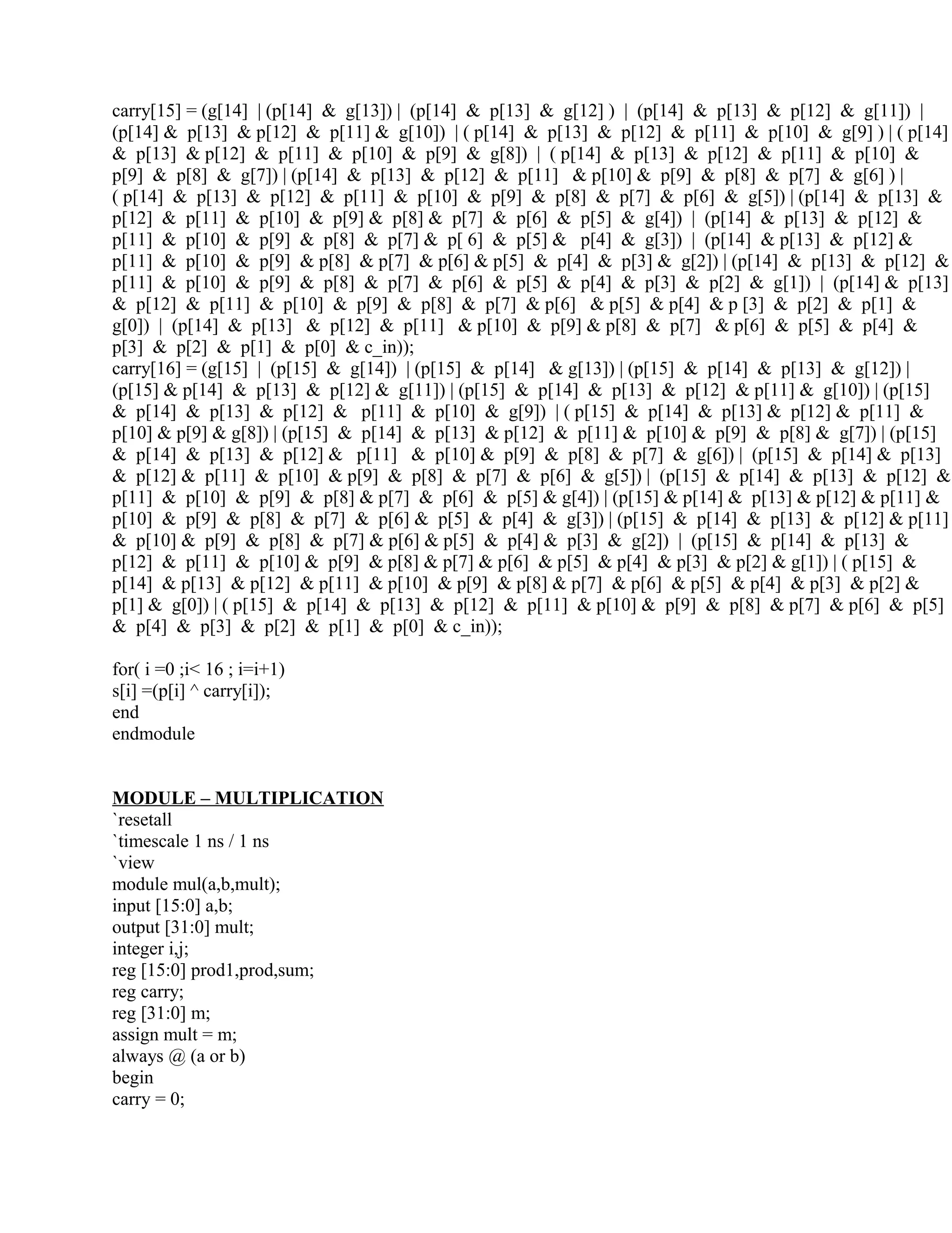 carry[15] = (g[14] | (p[14] & g[13]) | (p[14] & p[13] & g[12] ) | (p[14] & p[13] & p[12] & g[11]) |
(p[14] & p[13] & p[12] & p[11] & g[10]) | ( p[14] & p[13] & p[12] & p[11] & p[10] & g[9] ) | ( p[14]
& p[13] & p[12] & p[11] & p[10] & p[9] & g[8]) | ( p[14] & p[13] & p[12] & p[11] & p[10] &
p[9] & p[8] & g[7]) | (p[14] & p[13] & p[12] & p[11] & p[10] & p[9] & p[8] & p[7] & g[6] ) |
( p[14] & p[13] & p[12] & p[11] & p[10] & p[9] & p[8] & p[7] & p[6] & g[5]) | (p[14] & p[13] &
p[12] & p[11] & p[10] & p[9] & p[8] & p[7] & p[6] & p[5] & g[4]) | (p[14] & p[13] & p[12] &
p[11] & p[10] & p[9] & p[8] & p[7] & p[ 6] & p[5] & p[4] & g[3]) | (p[14] & p[13] & p[12] &
p[11] & p[10] & p[9] & p[8] & p[7] & p[6] & p[5] & p[4] & p[3] & g[2]) | (p[14] & p[13] & p[12] &
p[11] & p[10] & p[9] & p[8] & p[7] & p[6] & p[5] & p[4] & p[3] & p[2] & g[1]) | (p[14] & p[13]
& p[12] & p[11] & p[10] & p[9] & p[8] & p[7] & p[6] & p[5] & p[4] & p [3] & p[2] & p[1] &
g[0]) | (p[14] & p[13] & p[12] & p[11] & p[10] & p[9] & p[8] & p[7] & p[6] & p[5] & p[4] &
p[3] & p[2] & p[1] & p[0] & c_in));
carry[16] = (g[15] | (p[15] & g[14]) | (p[15] & p[14] & g[13]) | (p[15] & p[14] & p[13] & g[12]) |
(p[15] & p[14] & p[13] & p[12] & g[11]) | (p[15] & p[14] & p[13] & p[12] & p[11] & g[10]) | (p[15]
& p[14] & p[13] & p[12] & p[11] & p[10] & g[9]) | ( p[15] & p[14] & p[13] & p[12] & p[11] &
p[10] & p[9] & g[8]) | (p[15] & p[14] & p[13] & p[12] & p[11] & p[10] & p[9] & p[8] & g[7]) | (p[15]
& p[14] & p[13] & p[12] & p[11] & p[10] & p[9] & p[8] & p[7] & g[6]) | (p[15] & p[14] & p[13]
& p[12] & p[11] & p[10] & p[9] & p[8] & p[7] & p[6] & g[5]) | (p[15] & p[14] & p[13] & p[12] &
p[11] & p[10] & p[9] & p[8] & p[7] & p[6] & p[5] & g[4]) | (p[15] & p[14] & p[13] & p[12] & p[11] &
p[10] & p[9] & p[8] & p[7] & p[6] & p[5] & p[4] & g[3]) | (p[15] & p[14] & p[13] & p[12] & p[11]
& p[10] & p[9] & p[8] & p[7] & p[6] & p[5] & p[4] & p[3] & g[2]) | (p[15] & p[14] & p[13] &
p[12] & p[11] & p[10] & p[9] & p[8] & p[7] & p[6] & p[5] & p[4] & p[3] & p[2] & g[1]) | ( p[15] &
p[14] & p[13] & p[12] & p[11] & p[10] & p[9] & p[8] & p[7] & p[6] & p[5] & p[4] & p[3] & p[2] &
p[1] & g[0]) | ( p[15] & p[14] & p[13] & p[12] & p[11] & p[10] & p[9] & p[8] & p[7] & p[6] & p[5]
& p[4] & p[3] & p[2] & p[1] & p[0] & c_in));
for( i =0 ;i< 16 ; i=i+1)
s[i] =(p[i] ^ carry[i]);
end
endmodule
MODULE – MULTIPLICATION
`resetall
`timescale 1 ns / 1 ns
`view
module mul(a,b,mult);
input [15:0] a,b;
output [31:0] mult;
integer i,j;
reg [15:0] prod1,prod,sum;
reg carry;
reg [31:0] m;
assign mult = m;
always @ (a or b)
begin
carry = 0;
 