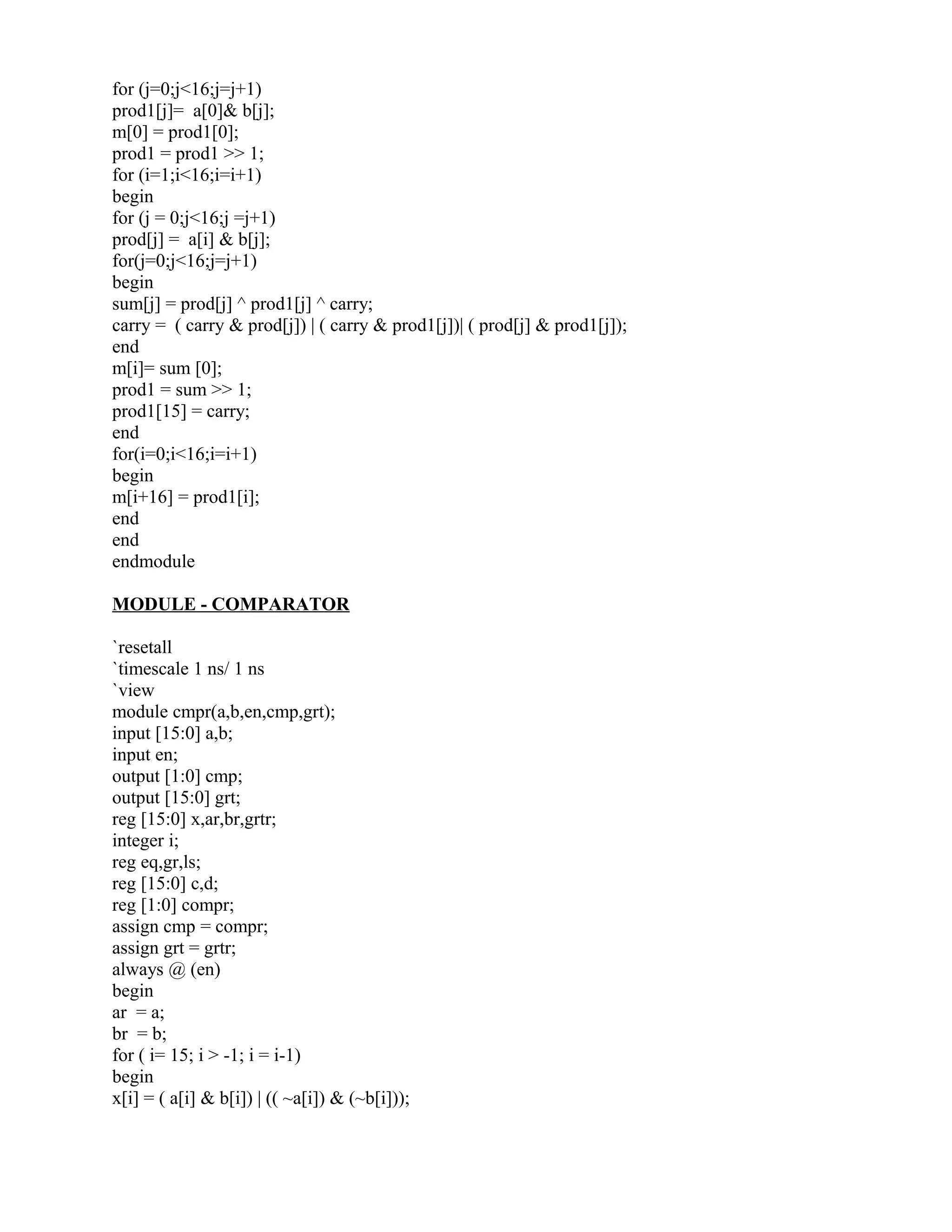 for (j=0;j<16;j=j+1)
prod1[j]= a[0]& b[j];
m[0] = prod1[0];
prod1 = prod1 >> 1;
for (i=1;i<16;i=i+1)
begin
for (j = 0;j<16;j =j+1)
prod[j] = a[i] & b[j];
for(j=0;j<16;j=j+1)
begin
sum[j] = prod[j] ^ prod1[j] ^ carry;
carry = ( carry & prod[j]) | ( carry & prod1[j])| ( prod[j] & prod1[j]);
end
m[i]= sum [0];
prod1 = sum >> 1;
prod1[15] = carry;
end
for(i=0;i<16;i=i+1)
begin
m[i+16] = prod1[i];
end
end
endmodule
MODULE - COMPARATOR
`resetall
`timescale 1 ns/ 1 ns
`view
module cmpr(a,b,en,cmp,grt);
input [15:0] a,b;
input en;
output [1:0] cmp;
output [15:0] grt;
reg [15:0] x,ar,br,grtr;
integer i;
reg eq,gr,ls;
reg [15:0] c,d;
reg [1:0] compr;
assign cmp = compr;
assign grt = grtr;
always @ (en)
begin
ar = a;
br = b;
for ( i= 15; i > -1; i = i-1)
begin
x[i] = ( a[i] & b[i]) | (( ~a[i]) & (~b[i]));
 