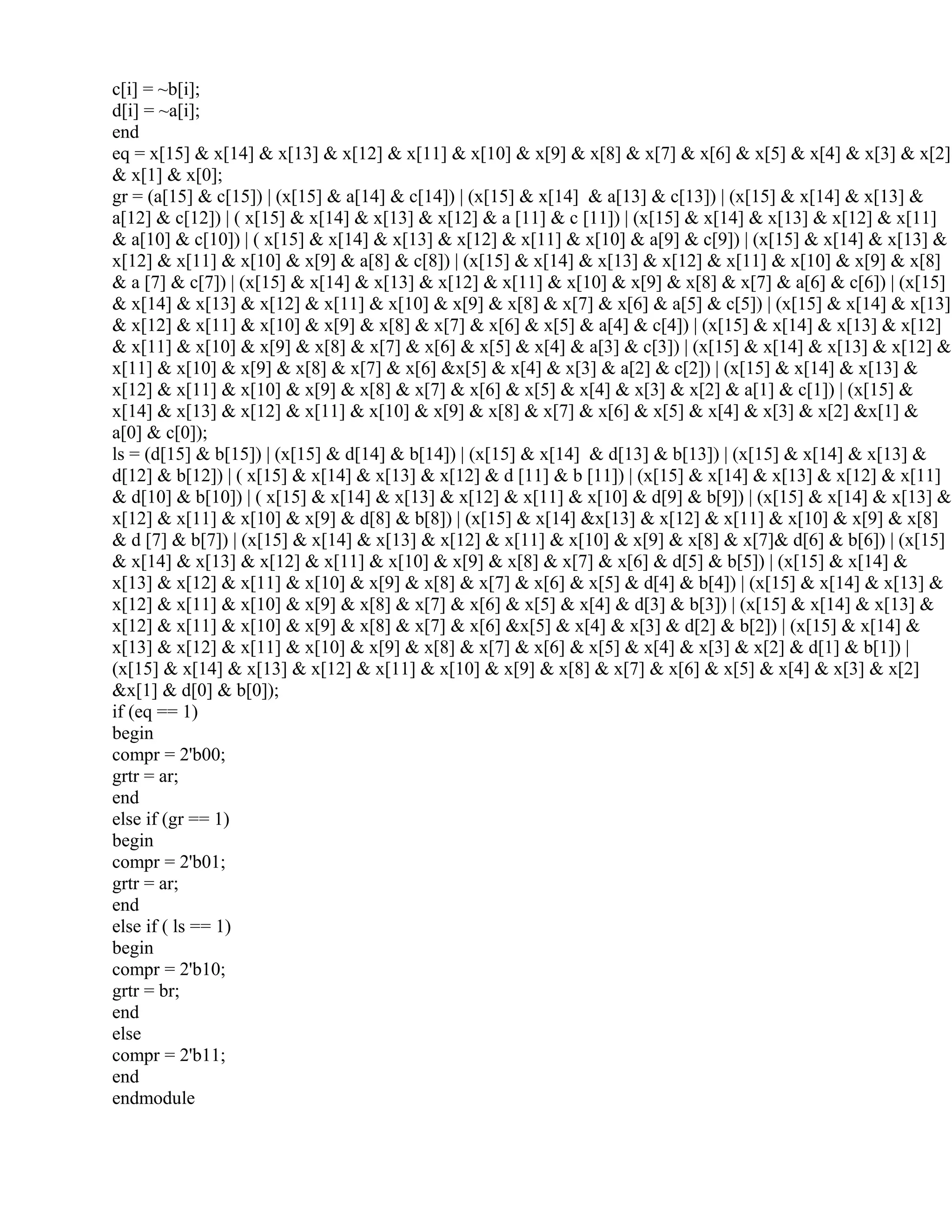 c[i] = ~b[i];
d[i] = ~a[i];
end
eq = x[15] & x[14] & x[13] & x[12] & x[11] & x[10] & x[9] & x[8] & x[7] & x[6] & x[5] & x[4] & x[3] & x[2]
& x[1] & x[0];
gr = (a[15] & c[15]) | (x[15] & a[14] & c[14]) | (x[15] & x[14] & a[13] & c[13]) | (x[15] & x[14] & x[13] &
a[12] & c[12]) | ( x[15] & x[14] & x[13] & x[12] & a [11] & c [11]) | (x[15] & x[14] & x[13] & x[12] & x[11]
& a[10] & c[10]) | ( x[15] & x[14] & x[13] & x[12] & x[11] & x[10] & a[9] & c[9]) | (x[15] & x[14] & x[13] &
x[12] & x[11] & x[10] & x[9] & a[8] & c[8]) | (x[15] & x[14] & x[13] & x[12] & x[11] & x[10] & x[9] & x[8]
& a [7] & c[7]) | (x[15] & x[14] & x[13] & x[12] & x[11] & x[10] & x[9] & x[8] & x[7] & a[6] & c[6]) | (x[15]
& x[14] & x[13] & x[12] & x[11] & x[10] & x[9] & x[8] & x[7] & x[6] & a[5] & c[5]) | (x[15] & x[14] & x[13]
& x[12] & x[11] & x[10] & x[9] & x[8] & x[7] & x[6] & x[5] & a[4] & c[4]) | (x[15] & x[14] & x[13] & x[12]
& x[11] & x[10] & x[9] & x[8] & x[7] & x[6] & x[5] & x[4] & a[3] & c[3]) | (x[15] & x[14] & x[13] & x[12] &
x[11] & x[10] & x[9] & x[8] & x[7] & x[6] &x[5] & x[4] & x[3] & a[2] & c[2]) | (x[15] & x[14] & x[13] &
x[12] & x[11] & x[10] & x[9] & x[8] & x[7] & x[6] & x[5] & x[4] & x[3] & x[2] & a[1] & c[1]) | (x[15] &
x[14] & x[13] & x[12] & x[11] & x[10] & x[9] & x[8] & x[7] & x[6] & x[5] & x[4] & x[3] & x[2] &x[1] &
a[0] & c[0]);
ls = (d[15] & b[15]) | (x[15] & d[14] & b[14]) | (x[15] & x[14] & d[13] & b[13]) | (x[15] & x[14] & x[13] &
d[12] & b[12]) | ( x[15] & x[14] & x[13] & x[12] & d [11] & b [11]) | (x[15] & x[14] & x[13] & x[12] & x[11]
& d[10] & b[10]) | ( x[15] & x[14] & x[13] & x[12] & x[11] & x[10] & d[9] & b[9]) | (x[15] & x[14] & x[13] &
x[12] & x[11] & x[10] & x[9] & d[8] & b[8]) | (x[15] & x[14] &x[13] & x[12] & x[11] & x[10] & x[9] & x[8]
& d [7] & b[7]) | (x[15] & x[14] & x[13] & x[12] & x[11] & x[10] & x[9] & x[8] & x[7]& d[6] & b[6]) | (x[15]
& x[14] & x[13] & x[12] & x[11] & x[10] & x[9] & x[8] & x[7] & x[6] & d[5] & b[5]) | (x[15] & x[14] &
x[13] & x[12] & x[11] & x[10] & x[9] & x[8] & x[7] & x[6] & x[5] & d[4] & b[4]) | (x[15] & x[14] & x[13] &
x[12] & x[11] & x[10] & x[9] & x[8] & x[7] & x[6] & x[5] & x[4] & d[3] & b[3]) | (x[15] & x[14] & x[13] &
x[12] & x[11] & x[10] & x[9] & x[8] & x[7] & x[6] &x[5] & x[4] & x[3] & d[2] & b[2]) | (x[15] & x[14] &
x[13] & x[12] & x[11] & x[10] & x[9] & x[8] & x[7] & x[6] & x[5] & x[4] & x[3] & x[2] & d[1] & b[1]) |
(x[15] & x[14] & x[13] & x[12] & x[11] & x[10] & x[9] & x[8] & x[7] & x[6] & x[5] & x[4] & x[3] & x[2]
&x[1] & d[0] & b[0]);
if (eq == 1)
begin
compr = 2'b00;
grtr = ar;
end
else if (gr == 1)
begin
compr = 2'b01;
grtr = ar;
end
else if ( ls == 1)
begin
compr = 2'b10;
grtr = br;
end
else
compr = 2'b11;
end
endmodule
 
