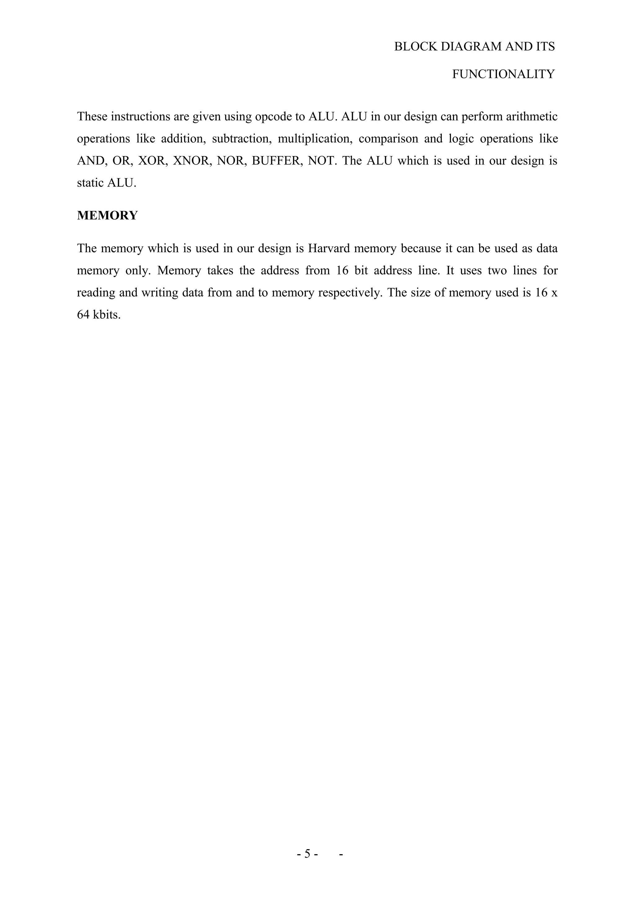 BLOCK DIAGRAM AND ITS
FUNCTIONALITY
These instructions are given using opcode to ALU. ALU in our design can perform arithmetic
operations like addition, subtraction, multiplication, comparison and logic operations like
AND, OR, XOR, XNOR, NOR, BUFFER, NOT. The ALU which is used in our design is
static ALU.
MEMORY
The memory which is used in our design is Harvard memory because it can be used as data
memory only. Memory takes the address from 16 bit address line. It uses two lines for
reading and writing data from and to memory respectively. The size of memory used is 16 x
64 kbits.
- 5 - -
 