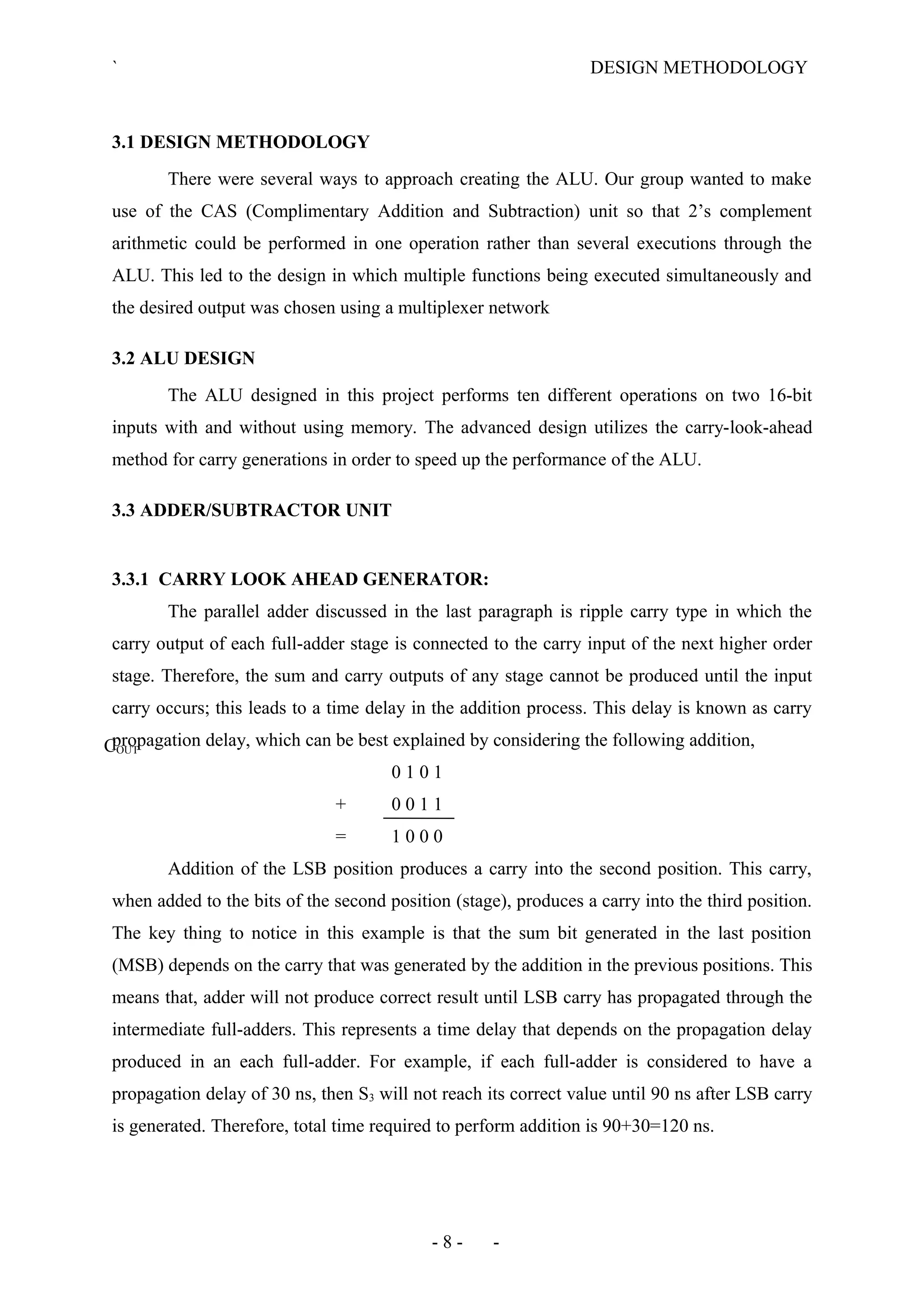 ` DESIGN METHODOLOGY
3.1 DESIGN METHODOLOGY
There were several ways to approach creating the ALU. Our group wanted to make
use of the CAS (Complimentary Addition and Subtraction) unit so that 2’s complement
arithmetic could be performed in one operation rather than several executions through the
ALU. This led to the design in which multiple functions being executed simultaneously and
the desired output was chosen using a multiplexer network
3.2 ALU DESIGN
The ALU designed in this project performs ten different operations on two 16-bit
inputs with and without using memory. The advanced design utilizes the carry-look-ahead
method for carry generations in order to speed up the performance of the ALU.
3.3 ADDER/SUBTRACTOR UNIT
3.3.1 CARRY LOOK AHEAD GENERATOR:
The parallel adder discussed in the last paragraph is ripple carry type in which the
carry output of each full-adder stage is connected to the carry input of the next higher order
stage. Therefore, the sum and carry outputs of any stage cannot be produced until the input
carry occurs; this leads to a time delay in the addition process. This delay is known as carry
propagation delay, which can be best explained by considering the following addition,
0 1 0 1
+ 0 0 1 1
= 1 0 0 0
Addition of the LSB position produces a carry into the second position. This carry,
when added to the bits of the second position (stage), produces a carry into the third position.
The key thing to notice in this example is that the sum bit generated in the last position
(MSB) depends on the carry that was generated by the addition in the previous positions. This
means that, adder will not produce correct result until LSB carry has propagated through the
intermediate full-adders. This represents a time delay that depends on the propagation delay
produced in an each full-adder. For example, if each full-adder is considered to have a
propagation delay of 30 ns, then S3 will not reach its correct value until 90 ns after LSB carry
is generated. Therefore, total time required to perform addition is 90+30=120 ns.
- 8 - -
COUT
 