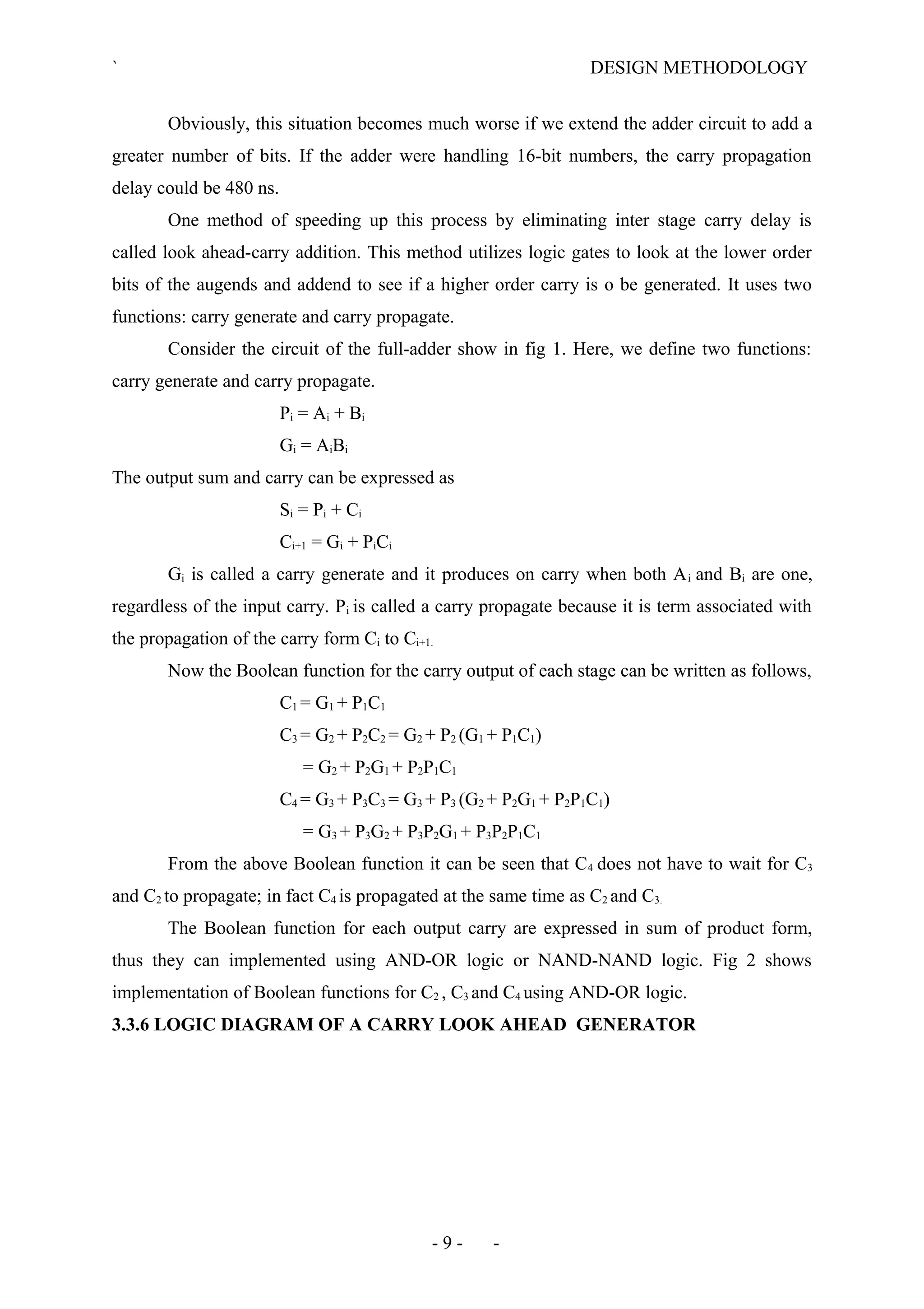 ` DESIGN METHODOLOGY
Obviously, this situation becomes much worse if we extend the adder circuit to add a
greater number of bits. If the adder were handling 16-bit numbers, the carry propagation
delay could be 480 ns.
One method of speeding up this process by eliminating inter stage carry delay is
called look ahead-carry addition. This method utilizes logic gates to look at the lower order
bits of the augends and addend to see if a higher order carry is o be generated. It uses two
functions: carry generate and carry propagate.
Consider the circuit of the full-adder show in fig 1. Here, we define two functions:
carry generate and carry propagate.
Pi = Ai + Bi
Gi = AiBi
The output sum and carry can be expressed as
Si = Pi + Ci
Ci+1 = Gi + PiCi
Gi is called a carry generate and it produces on carry when both Ai and Bi are one,
regardless of the input carry. Pi is called a carry propagate because it is term associated with
the propagation of the carry form Ci to Ci+1.
Now the Boolean function for the carry output of each stage can be written as follows,
C1 = G1 + P1C1
C3 = G2 + P2C2 = G2 + P2 (G1 + P1C1)
= G2 + P2G1 + P2P1C1
C4 = G3 + P3C3 = G3 + P3 (G2 + P2G1 + P2P1C1)
= G3 + P3G2 + P3P2G1 + P3P2P1C1
From the above Boolean function it can be seen that C4 does not have to wait for C3
and C2 to propagate; in fact C4 is propagated at the same time as C2 and C3.
The Boolean function for each output carry are expressed in sum of product form,
thus they can implemented using AND-OR logic or NAND-NAND logic. Fig 2 shows
implementation of Boolean functions for C2 , C3 and C4 using AND-OR logic.
3.3.6 LOGIC DIAGRAM OF A CARRY LOOK AHEAD GENERATOR
- 9 - -
 