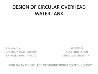 DESIGN OF CIRCULAR OVERHEAD
WATER TANK
Submitted by GUIDED BY
S.SURECA (961119103005) ASST.PROFESSOR
S.VIMALA (961119103302) MISS.D.J.SUBHASHINI
LORD JEGANATH COLLEGE OF ENGINEERING AND TECHNOLOGY
 