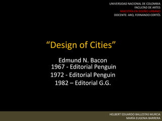 “Design of Cities”
Edmund N. Bacon
1967 - Editorial Penguin
1972 - Editorial Penguin
1982 – Editorial G.G.
HELBERT EDUARDO BALLESTAS MURCIA
MARÍA EUGENIA BARRERA
UNIVERSIDAD NACIONAL DE COLOMBIA
FACULTAD DE ARTES
MAESTRÍA EN DISEÑO URBANO
DOCENTE: ARQ. FERNANDO CORTÉS
 