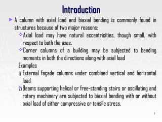 IntroductionIntroduction
► A column with axial load and biaxial bending is commonly found inA column with axial load and biaxial bending is commonly found in
structures because of two major reasons:structures because of two major reasons:
Axial load may have natural eccentricities, though small, withAxial load may have natural eccentricities, though small, with
respect to both the axes.respect to both the axes.
Corner columns of a building may be subjected to bendingCorner columns of a building may be subjected to bending
moments in both the directions along with axial loadmoments in both the directions along with axial load
ExamplesExamples
1)1) External façade columns under combined vertical and horizontalExternal façade columns under combined vertical and horizontal
loadload
2)2) Beams supporting helical or free-standing stairs or oscillating andBeams supporting helical or free-standing stairs or oscillating and
rotary machinery are subjected to biaxial bending with or withoutrotary machinery are subjected to biaxial bending with or without
axial load of either compressive or tensile stress.axial load of either compressive or tensile stress.
2
 