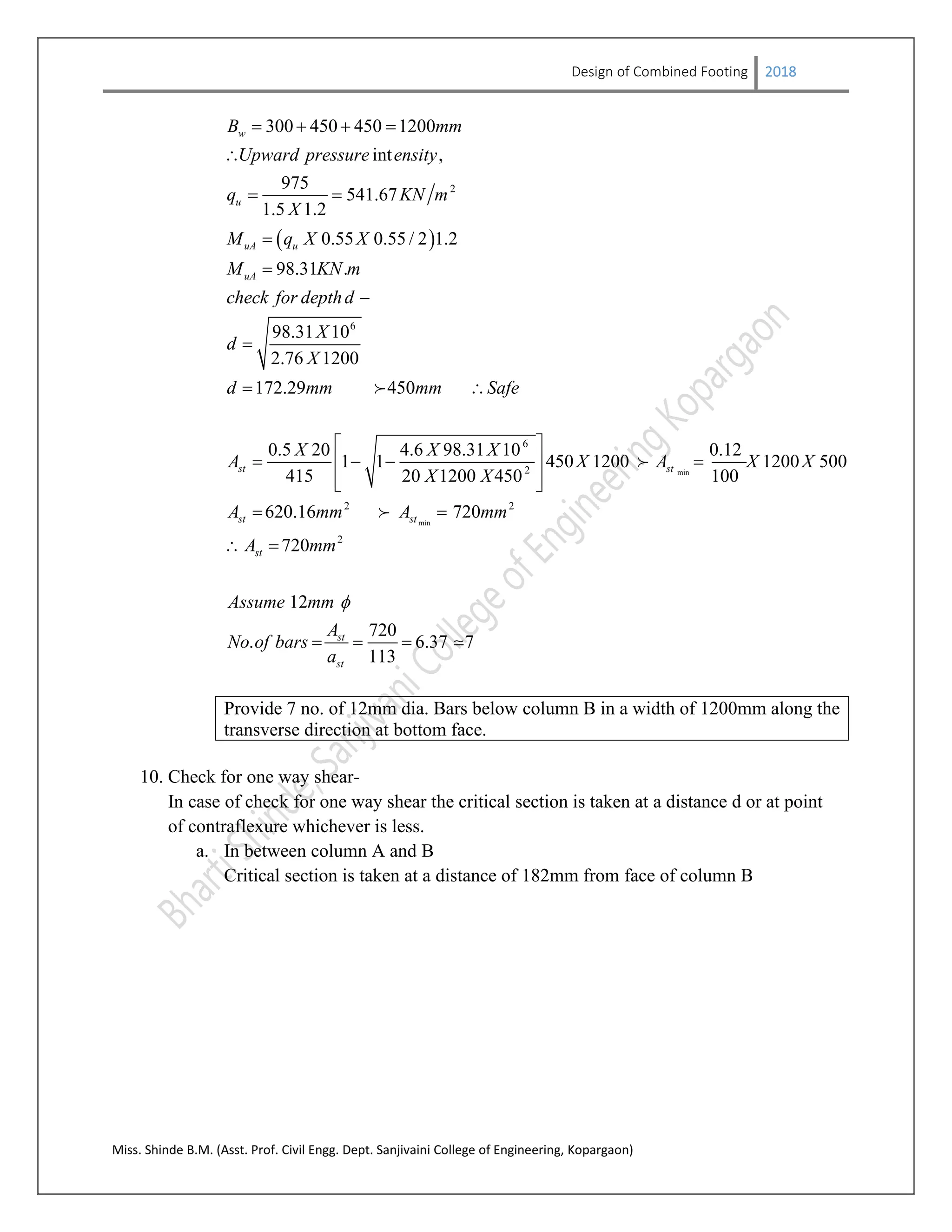 Design of Combined Footing 2018
Miss. Shinde B.M. (Asst. Prof. Civil Engg. Dept. Sanjivaini College of Engineering, Kopargaon)
 
2
6
300 450 450 1200
int ,
975
541.67
1.5 1.2
0.55 0.55 / 2 1.2
98.31 .
98.31 10
2.76 1200
172.29 450
w
u
uA u
uA
B mm
Upward pressure ensity
q KN m
X
M q X X
M KN m
check for depthd
X
d
X
d mm mm Safe
   

 




 
min
min
6
2
2 2
2
0.5 20 4.6 98.31 10 0.12
1 1 450 1200 1200 500
415 20 1200 450 100
620.16 720
720
12
720
. 6.37 7
113
st st
st st
st
st
st
X X X
A X A X X
X X
A mm A mm
A mm
Assume mm
A
No of bars
a

 
    
  
 
 
  



Provide 7 no. of 12mm dia. Bars below column B in a width of 1200mm along the
transverse direction at bottom face.
10. Check for one way shear-
In case of check for one way shear the critical section is taken at a distance d or at point
of contraflexure whichever is less.
a. In between column A and B
Critical section is taken at a distance of 182mm from face of column B
 
