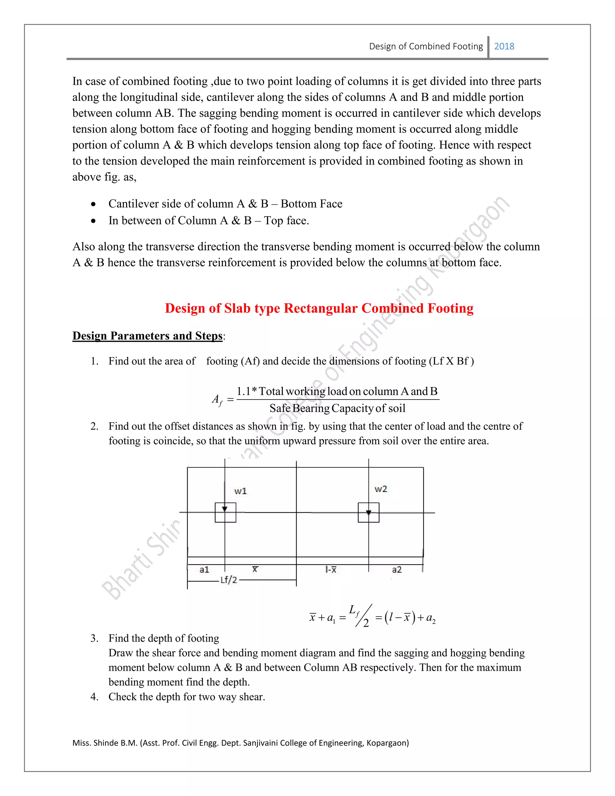 Design of Combined Footing 2018
Miss. Shinde B.M. (Asst. Prof. Civil Engg. Dept. Sanjivaini College of Engineering, Kopargaon)
In case of combined footing ,due to two point loading of columns it is get divided into three parts
along the longitudinal side, cantilever along the sides of columns A and B and middle portion
between column AB. The sagging bending moment is occurred in cantilever side which develops
tension along bottom face of footing and hogging bending moment is occurred along middle
portion of column A & B which develops tension along top face of footing. Hence with respect
to the tension developed the main reinforcement is provided in combined footing as shown in
above fig. as,
 Cantilever side of column A & B – Bottom Face
 In between of Column A & B – Top face.
Also along the transverse direction the transverse bending moment is occurred below the column
A & B hence the transverse reinforcement is provided below the columns at bottom face.
Design of Slab type Rectangular Combined Footing
Design Parameters and Steps:
1. Find out the area of footing (Af) and decide the dimensions of footing (Lf X Bf )
1.1*Totalworkingloadon column Aand B
SafeBearingCapacityof soil
fA 
2. Find out the offset distances as shown in fig. by using that the center of load and the centre of
footing is coincide, so that the uniform upward pressure from soil over the entire area.
 1 22
fL
x a l x a    
3. Find the depth of footing
Draw the shear force and bending moment diagram and find the sagging and hogging bending
moment below column A & B and between Column AB respectively. Then for the maximum
bending moment find the depth.
4. Check the depth for two way shear.
 
