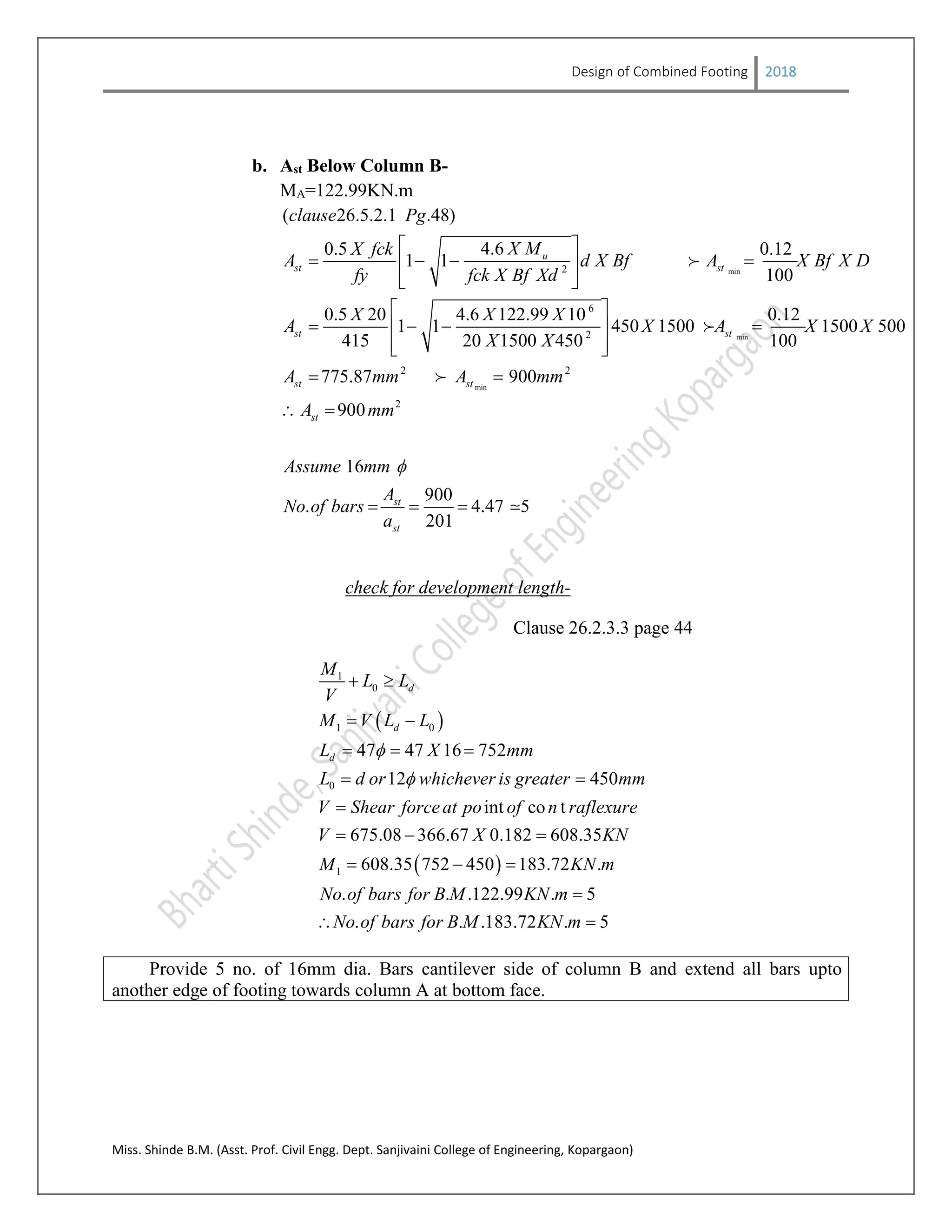 Design of Combined Footing 2018
Miss. Shinde B.M. (Asst. Prof. Civil Engg. Dept. Sanjivaini College of Engineering, Kopargaon)
b. Ast Below Column B-
MA=122.99KN.m
min
min
min
2
6
2
2 2
( 26.5.2.1 .48)
4.60.5 0.12
1 1
100
0.5 20 4.6 122.99 10 0.12
1 1 450 1500 1500 500
415 20 1500 450 100
775.87 900
90
u
st st
st st
st st
st
clause Pg
X MX fck
A d X Bf A X Bf X D
fy fck X Bf Xd
X X X
A X A X X
X X
A mm A mm
A
 
    
 
 
    
  
 
 



2
0
16
900
. 4.47 5
201
st
st
mm
Assume mm
A
No of bars
a

   
check for development length-
Clause 26.2.3.3 page 44
 
 
1
0
1 0
0
1
47 47 16 752
12 450
int co t
675.08 366.67 0.182 608.35
608.35 752 450 183.72 .
. . .122.99 . 5
.
d
d
d
M
L L
V
M V L L
L X mm
L d or whichever is greater mm
V Shear forceat po of n raflexure
V X KN
M KN m
No of bars for B M KN m
No of bars fo


 
 
  
 

  
  

 . .183.72 . 5r B M KN m 
Provide 5 no. of 16mm dia. Bars cantilever side of column B and extend all bars upto
another edge of footing towards column A at bottom face.
 