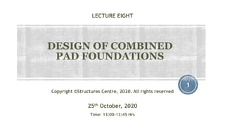 LECTURE EIGHT
DESIGN OF COMBINED
PAD FOUNDATIONS
1
Copyright ©Structures Centre, 2020. All rights reserved
25th October, 2020
Time: 13:00-13:45 Hrs
 