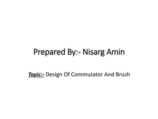 Prepared By:- Nisarg Amin
Topic:- Design Of Commutator And Brush
 