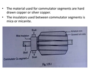 • The material used for commutator segments are hard
drawn copper or silver copper.
• The insulators used between commutator segments is
mica or micanite.
 
