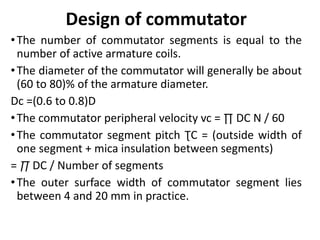Design of commutator
•The number of commutator segments is equal to the
number of active armature coils.
•The diameter of the commutator will generally be about
(60 to 80)% of the armature diameter.
Dc =(0.6 to 0.8)D
•The commutator peripheral velocity vc = ∏ DC N / 60
•The commutator segment pitch ƮC = (outside width of
one segment + mica insulation between segments)
= ∏ DC / Number of segments
•The outer surface width of commutator segment lies
between 4 and 20 mm in practice.
 