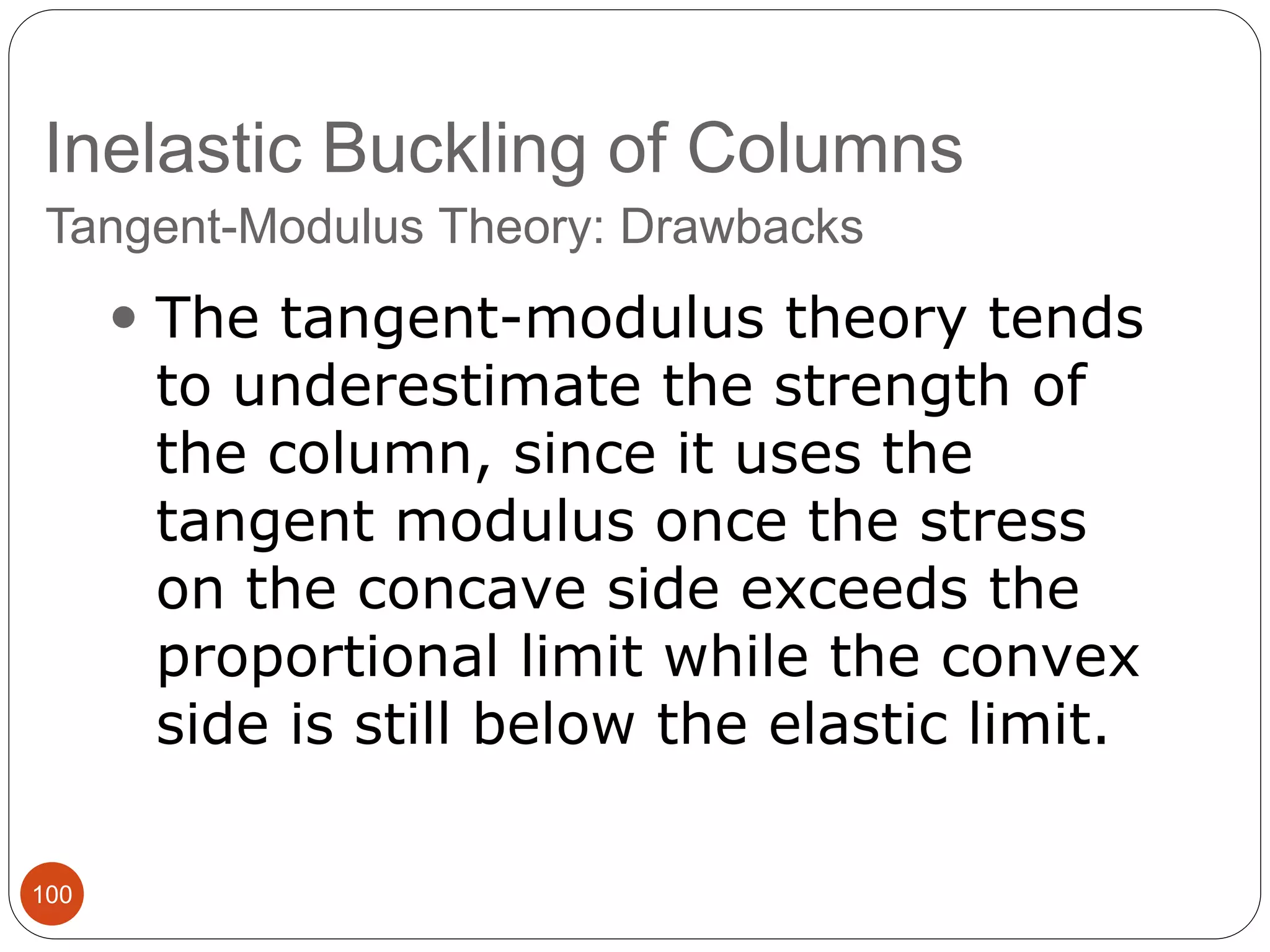 Inelastic Buckling of Columns
100
Tangent-Modulus Theory: Drawbacks
 The tangent-modulus theory tends
to underestimate the strength of
the column, since it uses the
tangent modulus once the stress
on the concave side exceeds the
proportional limit while the convex
side is still below the elastic limit.
 