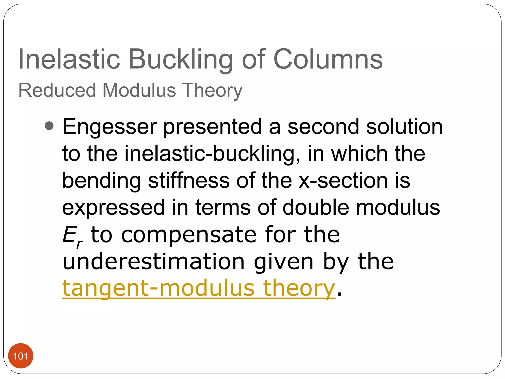 Inelastic Buckling of Columns
101
Reduced Modulus Theory
 Engesser presented a second solution
to the inelastic-buckling, in which the
bending stiffness of the x-section is
expressed in terms of double modulus
Er to compensate for the
underestimation given by the
tangent-modulus theory.
 