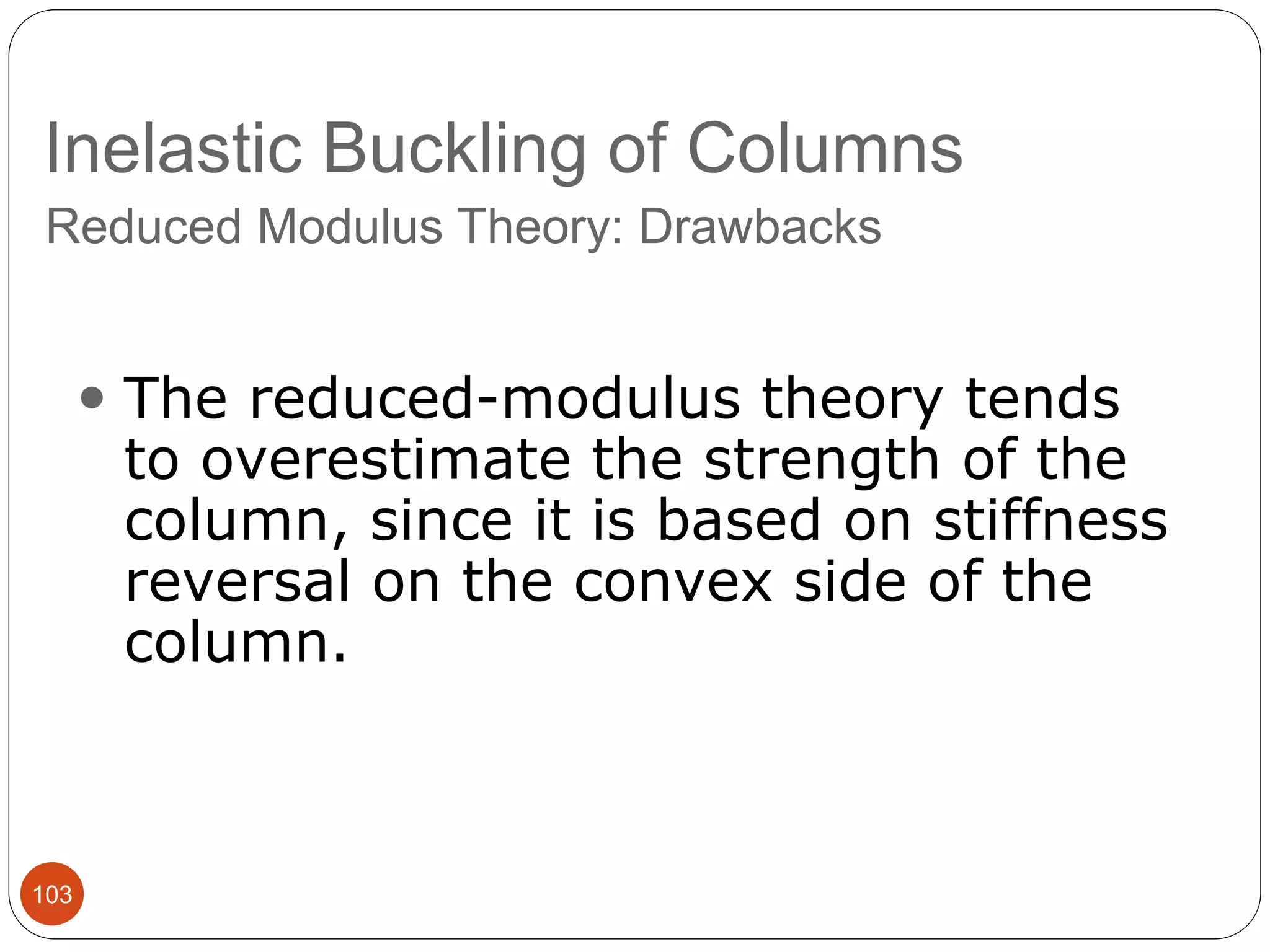 Inelastic Buckling of Columns
103
Reduced Modulus Theory: Drawbacks
 The reduced-modulus theory tends
to overestimate the strength of the
column, since it is based on stiffness
reversal on the convex side of the
column.
 