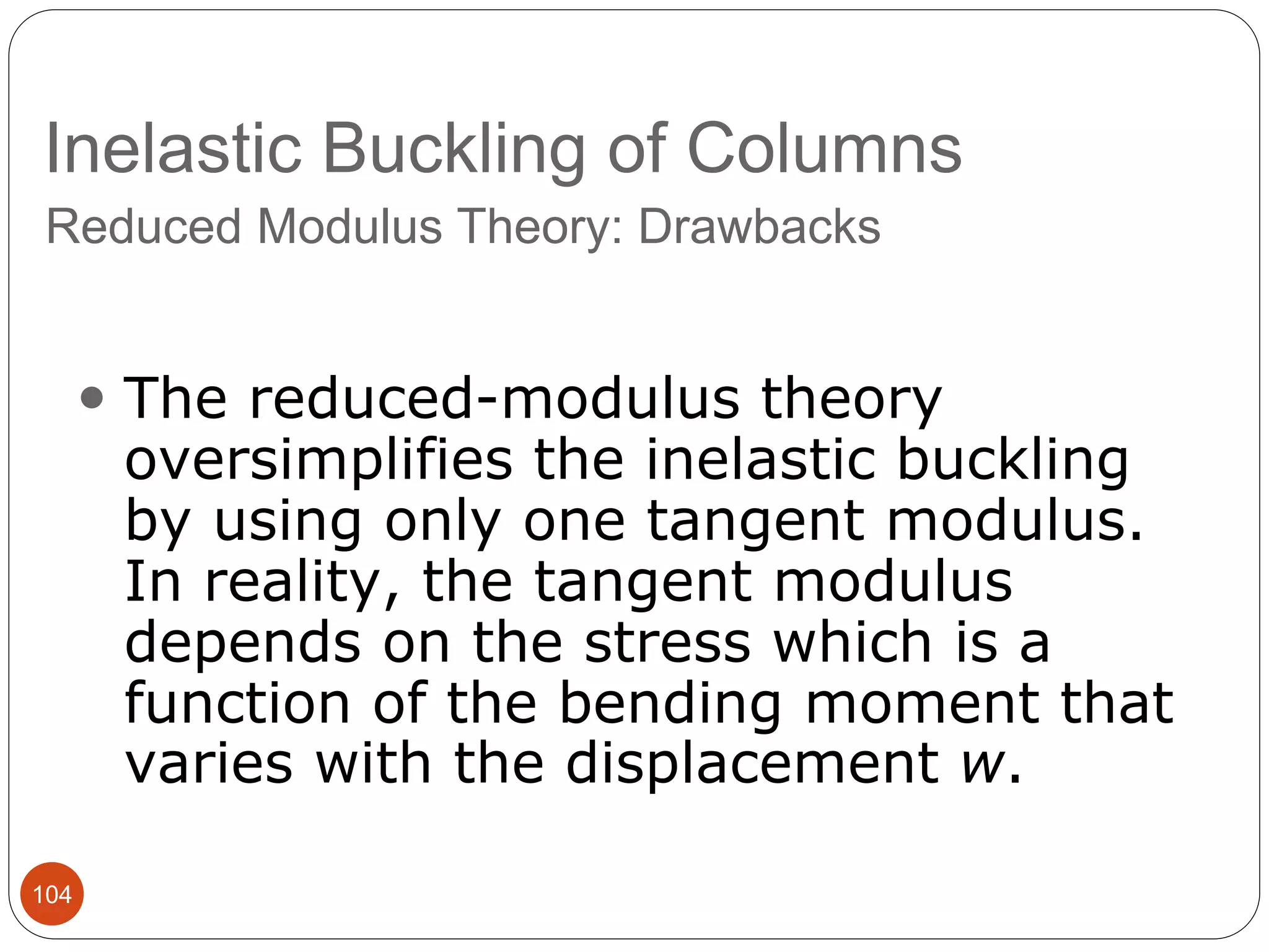Inelastic Buckling of Columns
104
Reduced Modulus Theory: Drawbacks
 The reduced-modulus theory
oversimplifies the inelastic buckling
by using only one tangent modulus.
In reality, the tangent modulus
depends on the stress which is a
function of the bending moment that
varies with the displacement w.
 