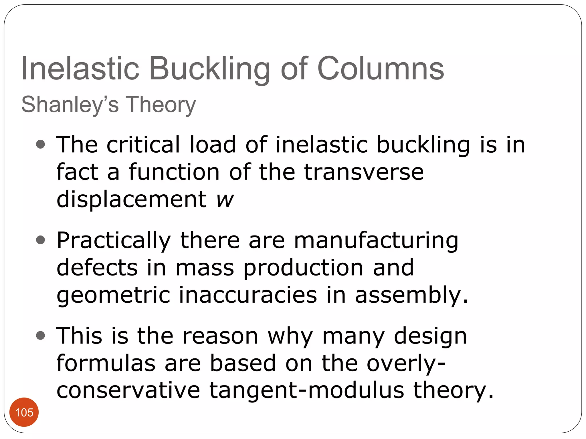 Inelastic Buckling of Columns
105
Shanley’s Theory
 The critical load of inelastic buckling is in
fact a function of the transverse
displacement w
 Practically there are manufacturing
defects in mass production and
geometric inaccuracies in assembly.
 This is the reason why many design
formulas are based on the overly-
conservative tangent-modulus theory.
 
