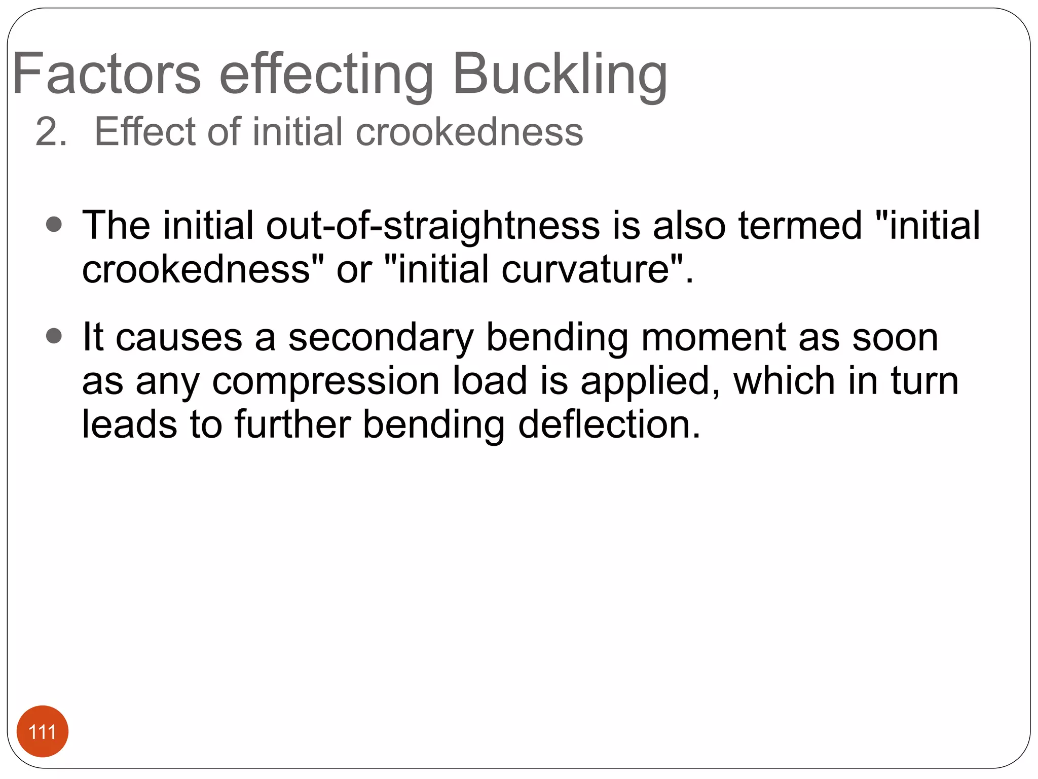 Factors effecting Buckling
111
2. Effect of initial crookedness
 The initial out-of-straightness is also termed "initial
crookedness" or "initial curvature".
 It causes a secondary bending moment as soon
as any compression load is applied, which in turn
leads to further bending deflection.
 