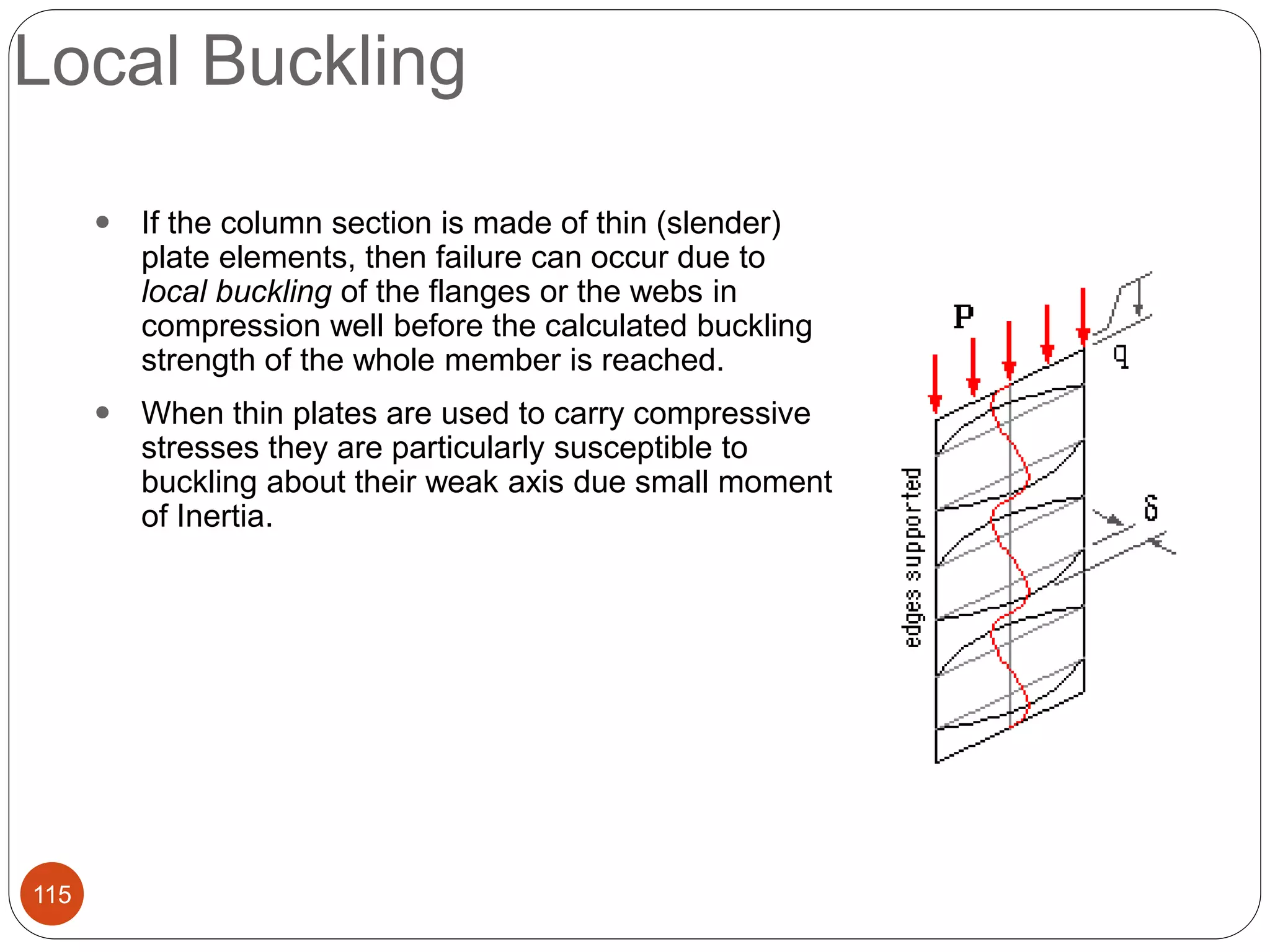 Local Buckling
115
 If the column section is made of thin (slender)
plate elements, then failure can occur due to
local buckling of the flanges or the webs in
compression well before the calculated buckling
strength of the whole member is reached.
 When thin plates are used to carry compressive
stresses they are particularly susceptible to
buckling about their weak axis due small moment
of Inertia.
 