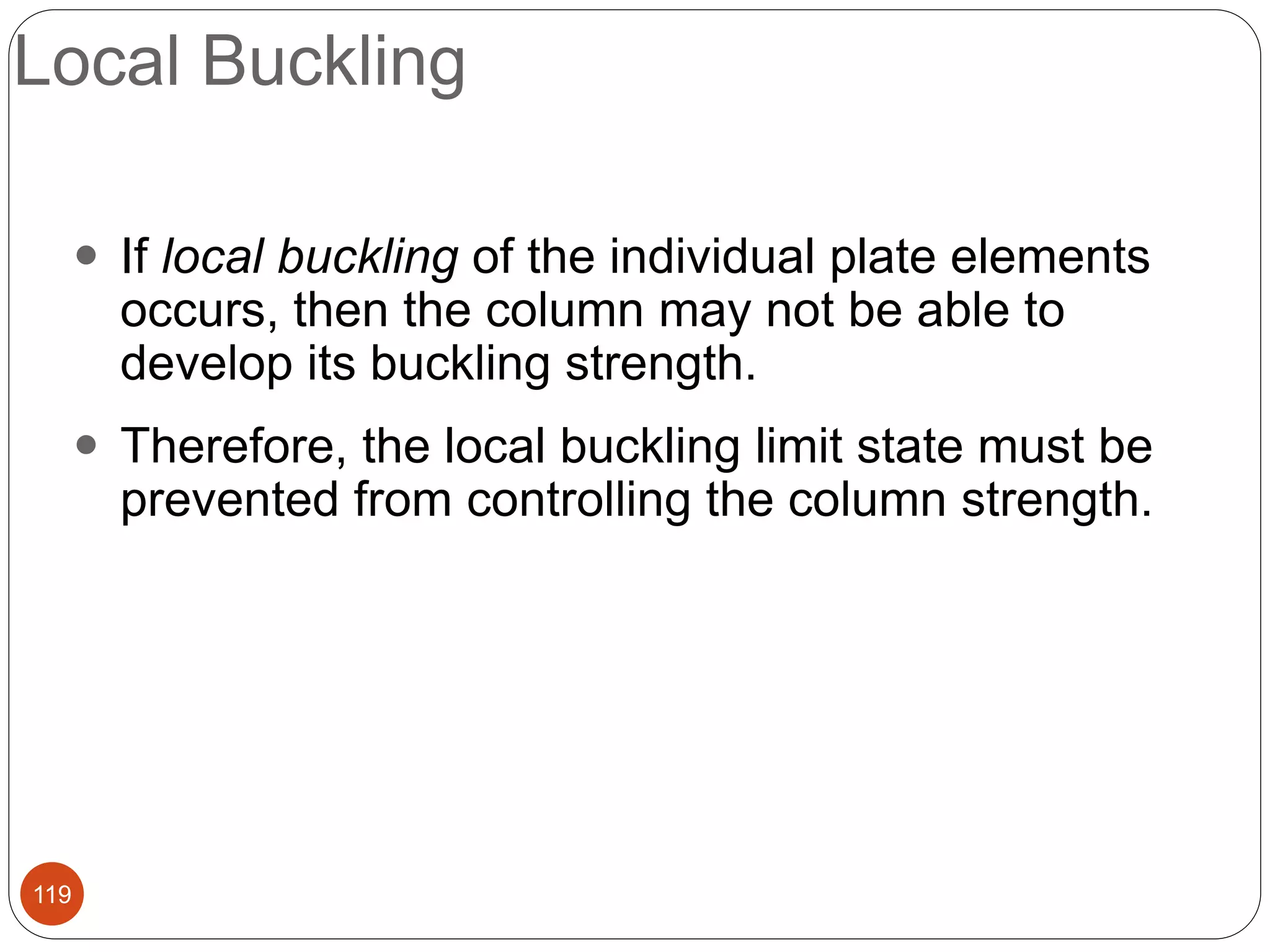 Local Buckling
119
 If local buckling of the individual plate elements
occurs, then the column may not be able to
develop its buckling strength.
 Therefore, the local buckling limit state must be
prevented from controlling the column strength.
 