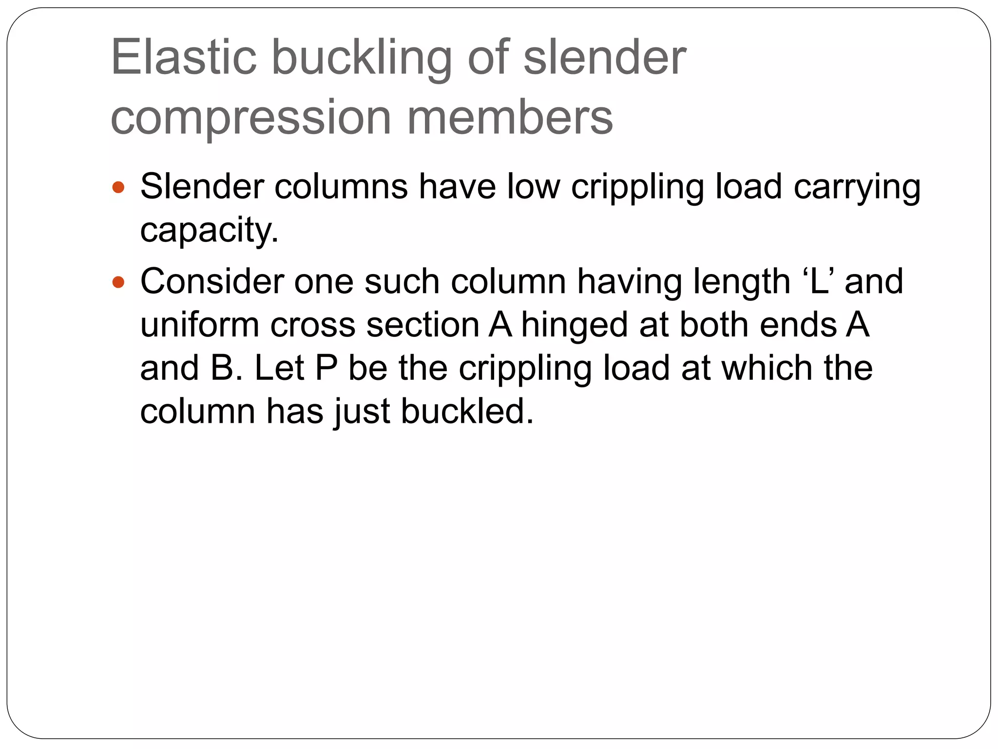 Elastic buckling of slender
compression members
 Slender columns have low crippling load carrying
capacity.
 Consider one such column having length ‘L’ and
uniform cross section A hinged at both ends A
and B. Let P be the crippling load at which the
column has just buckled.
 