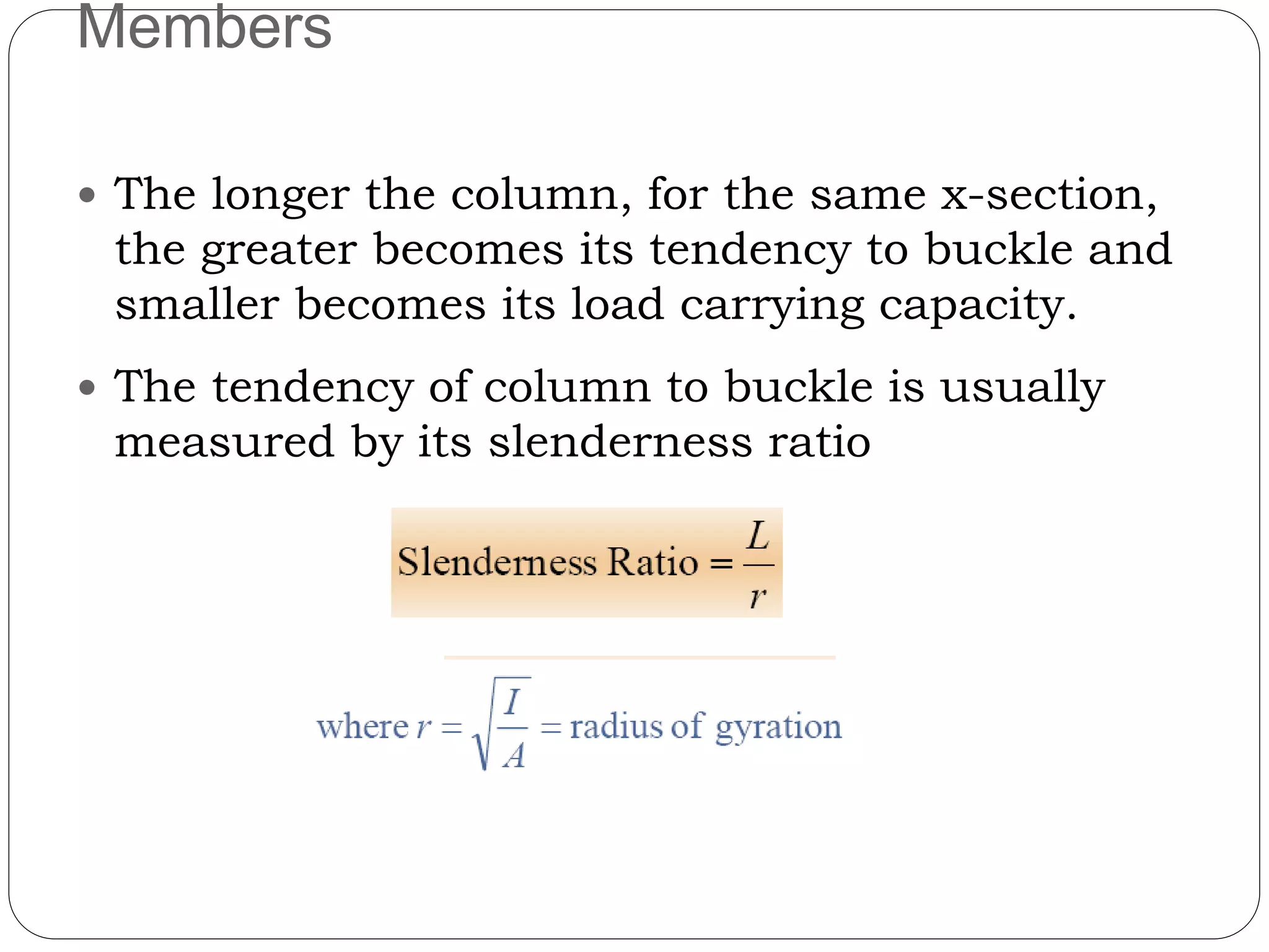 Members
 The longer the column, for the same x-section,
the greater becomes its tendency to buckle and
smaller becomes its load carrying capacity.
 The tendency of column to buckle is usually
measured by its slenderness ratio
 