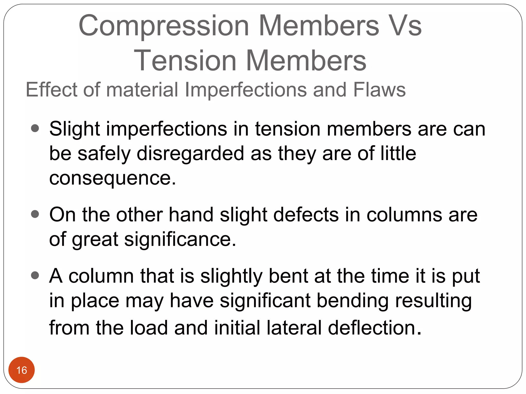 16
Compression Members Vs
Tension Members
Effect of material Imperfections and Flaws
 Slight imperfections in tension members are can
be safely disregarded as they are of little
consequence.
 On the other hand slight defects in columns are
of great significance.
 A column that is slightly bent at the time it is put
in place may have significant bending resulting
from the load and initial lateral deflection.
 