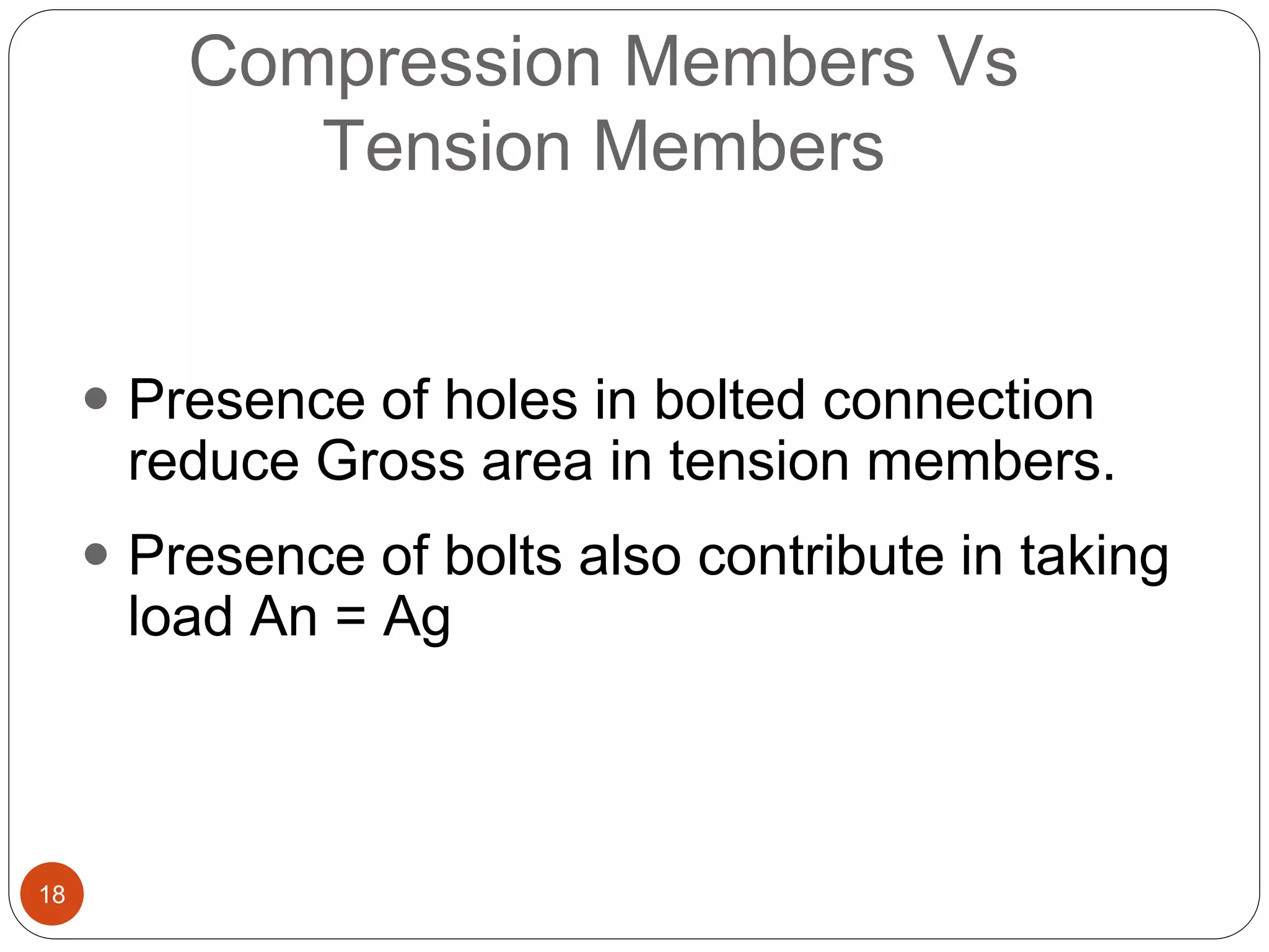 18
Compression Members Vs
Tension Members
 Presence of holes in bolted connection
reduce Gross area in tension members.
 Presence of bolts also contribute in taking
load An = Ag
 