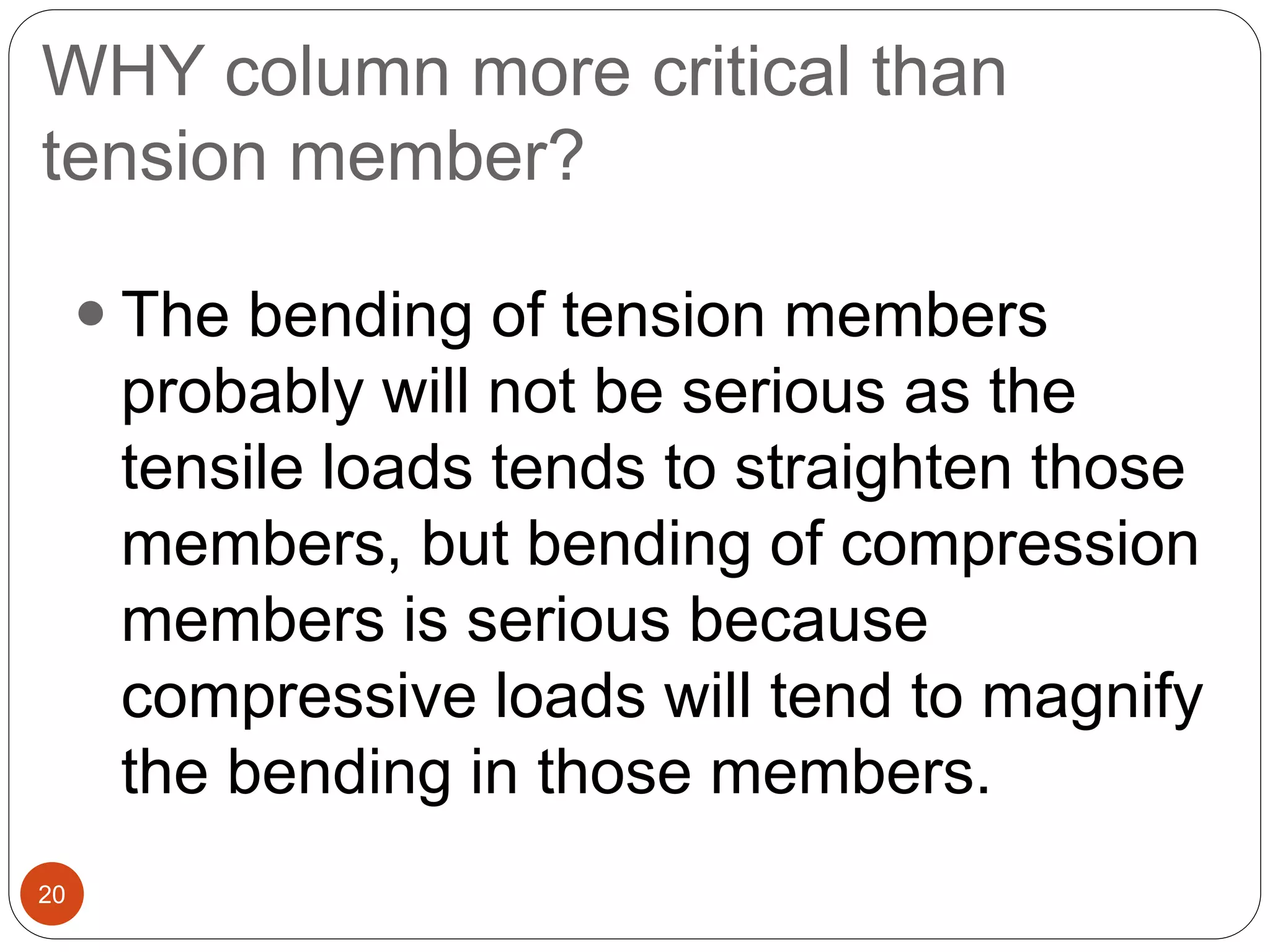 WHY column more critical than
tension member?
20
 The bending of tension members
probably will not be serious as the
tensile loads tends to straighten those
members, but bending of compression
members is serious because
compressive loads will tend to magnify
the bending in those members.
 