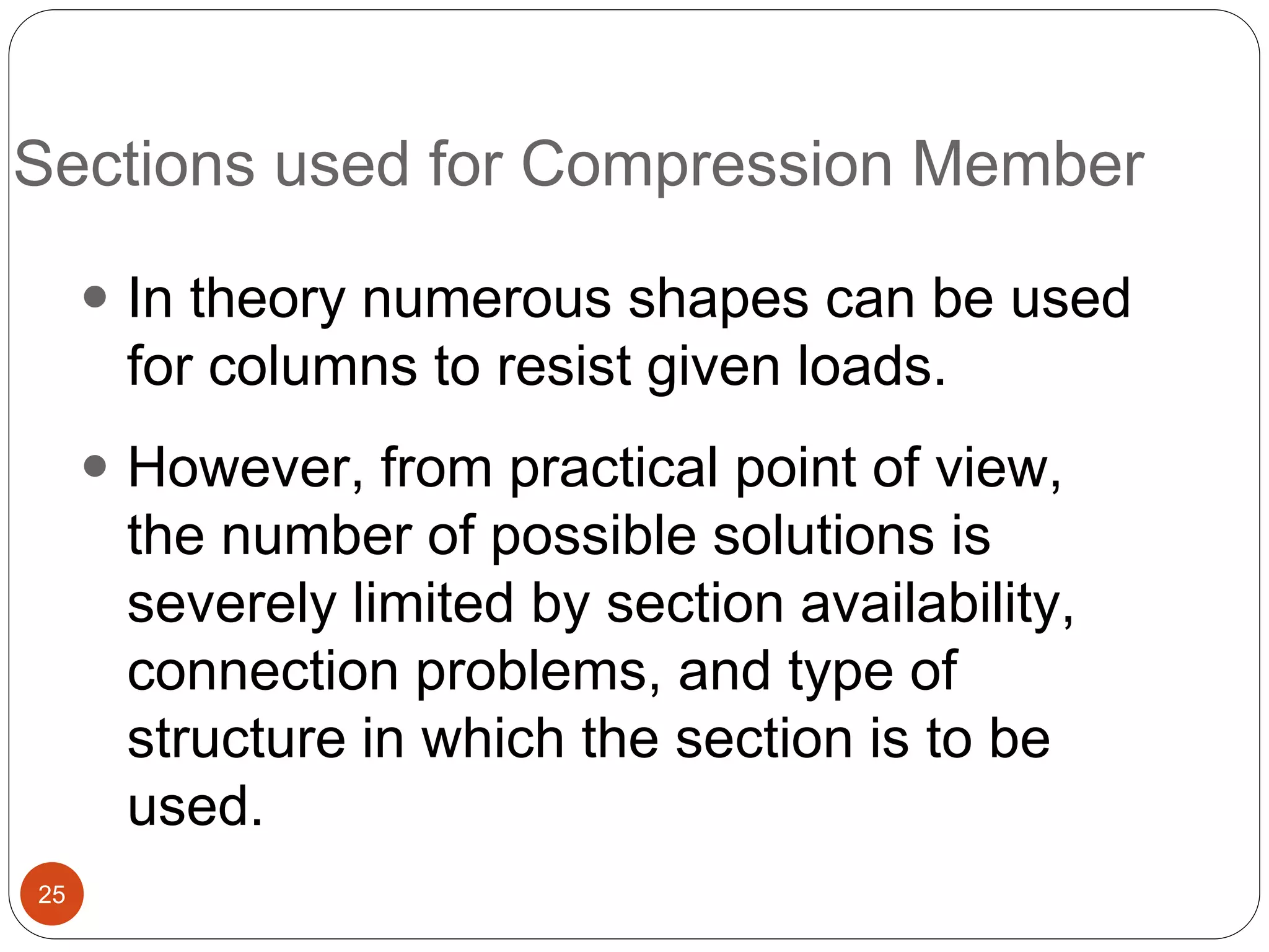 Sections used for Compression Member
25
 In theory numerous shapes can be used
for columns to resist given loads.
 However, from practical point of view,
the number of possible solutions is
severely limited by section availability,
connection problems, and type of
structure in which the section is to be
used.
 