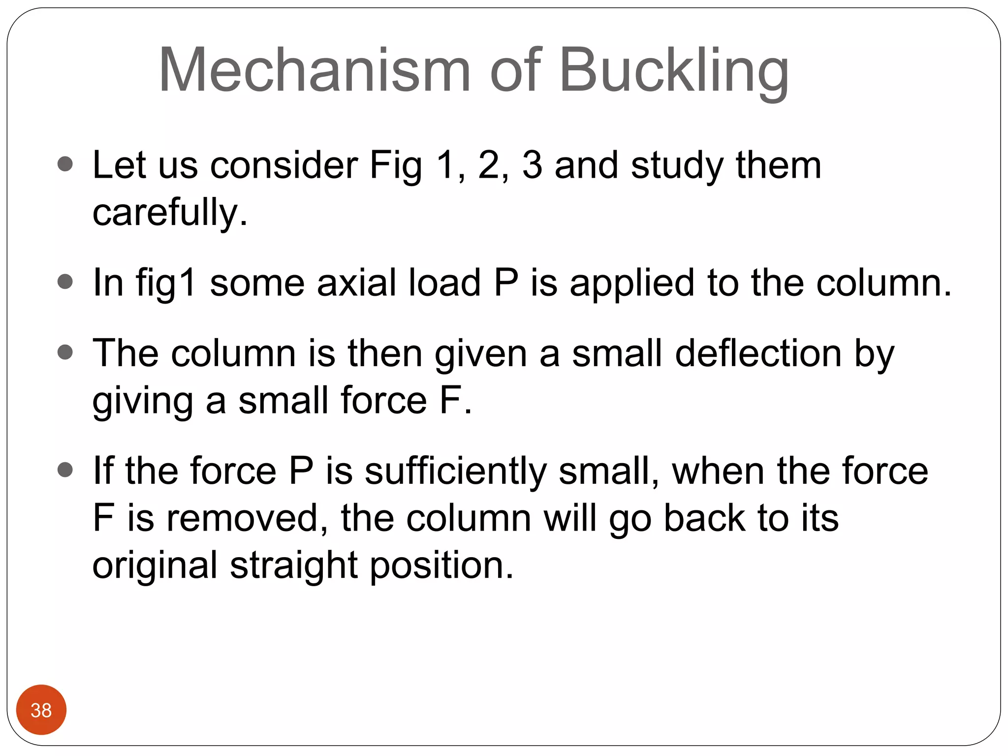 38
Mechanism of Buckling
 Let us consider Fig 1, 2, 3 and study them
carefully.
 In fig1 some axial load P is applied to the column.
 The column is then given a small deflection by
giving a small force F.
 If the force P is sufficiently small, when the force
F is removed, the column will go back to its
original straight position.
 