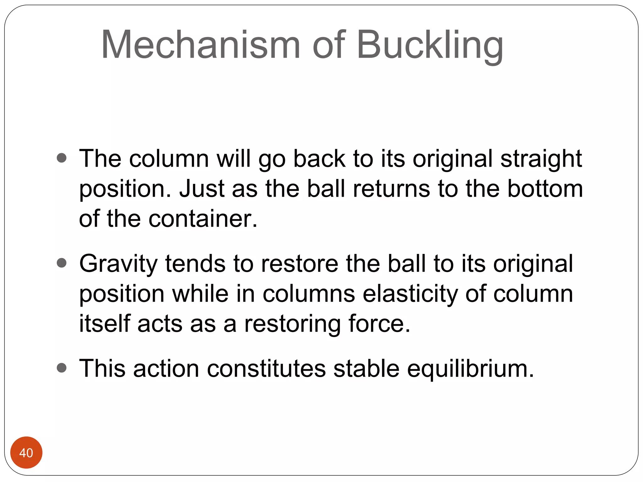 40
Mechanism of Buckling
 The column will go back to its original straight
position. Just as the ball returns to the bottom
of the container.
 Gravity tends to restore the ball to its original
position while in columns elasticity of column
itself acts as a restoring force.
 This action constitutes stable equilibrium.
 