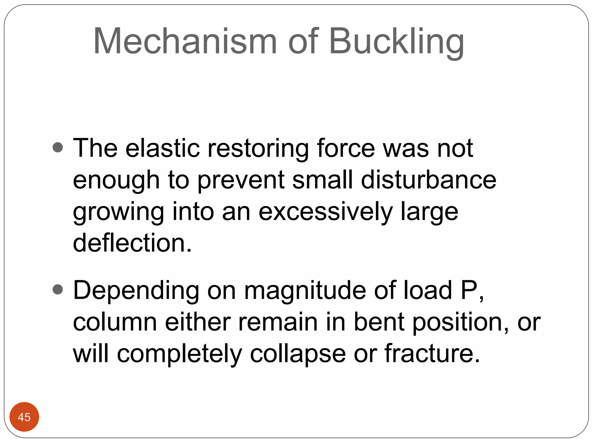 45
Mechanism of Buckling
 The elastic restoring force was not
enough to prevent small disturbance
growing into an excessively large
deflection.
 Depending on magnitude of load P,
column either remain in bent position, or
will completely collapse or fracture.
 