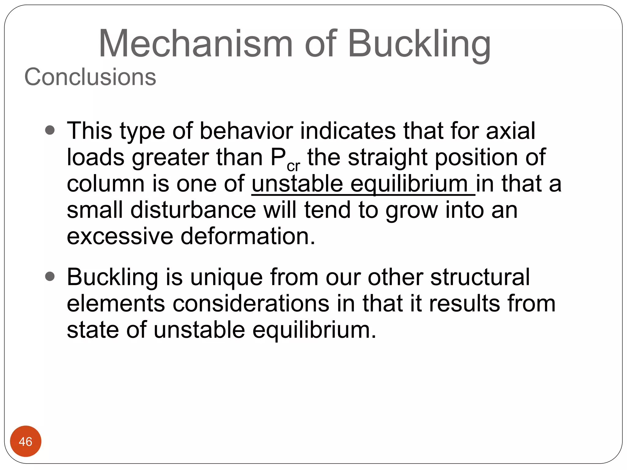 46
Mechanism of Buckling
 This type of behavior indicates that for axial
loads greater than Pcr the straight position of
column is one of unstable equilibrium in that a
small disturbance will tend to grow into an
excessive deformation.
 Buckling is unique from our other structural
elements considerations in that it results from
state of unstable equilibrium.
Conclusions
 