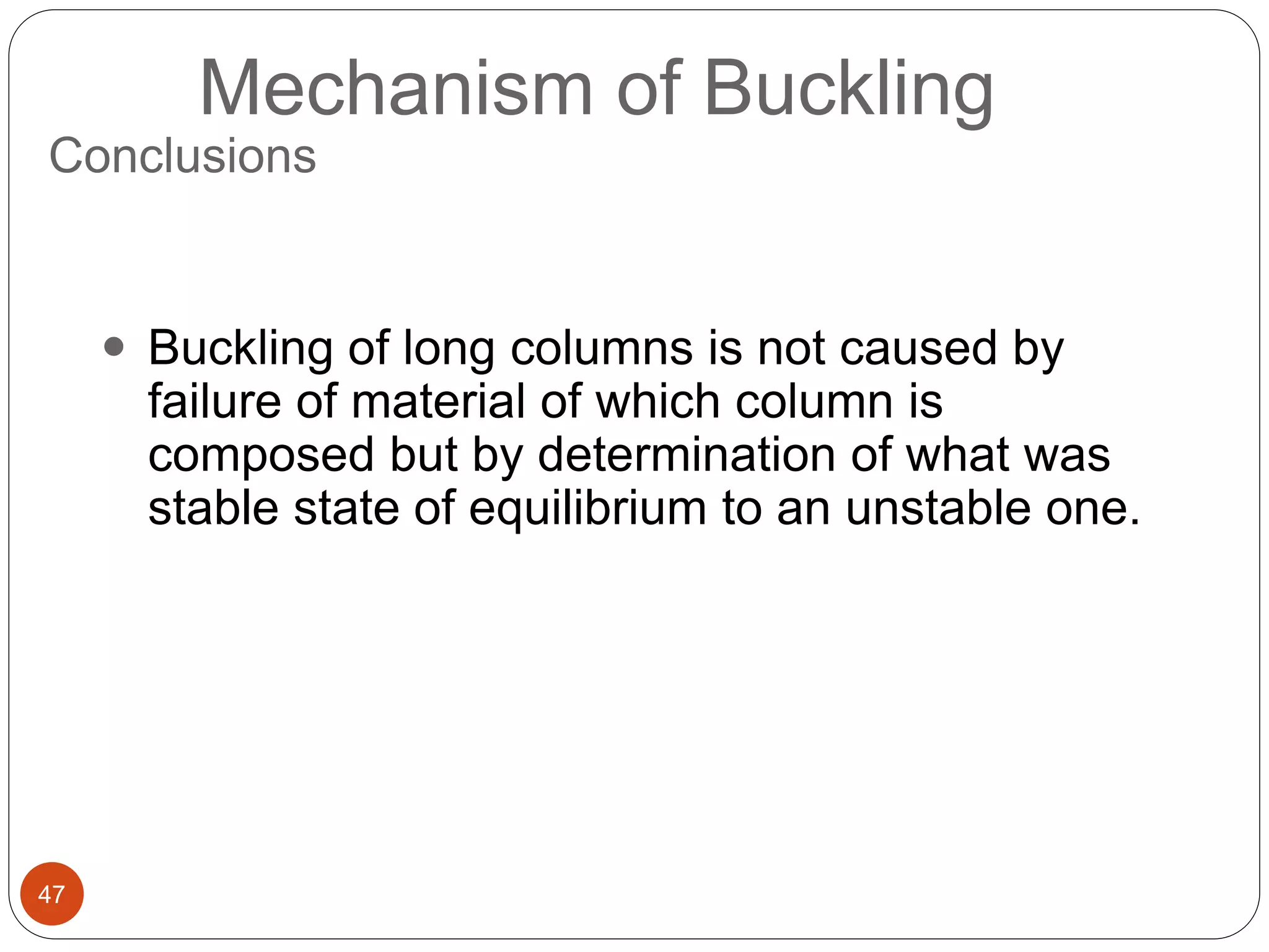 47
Mechanism of Buckling
 Buckling of long columns is not caused by
failure of material of which column is
composed but by determination of what was
stable state of equilibrium to an unstable one.
Conclusions
 