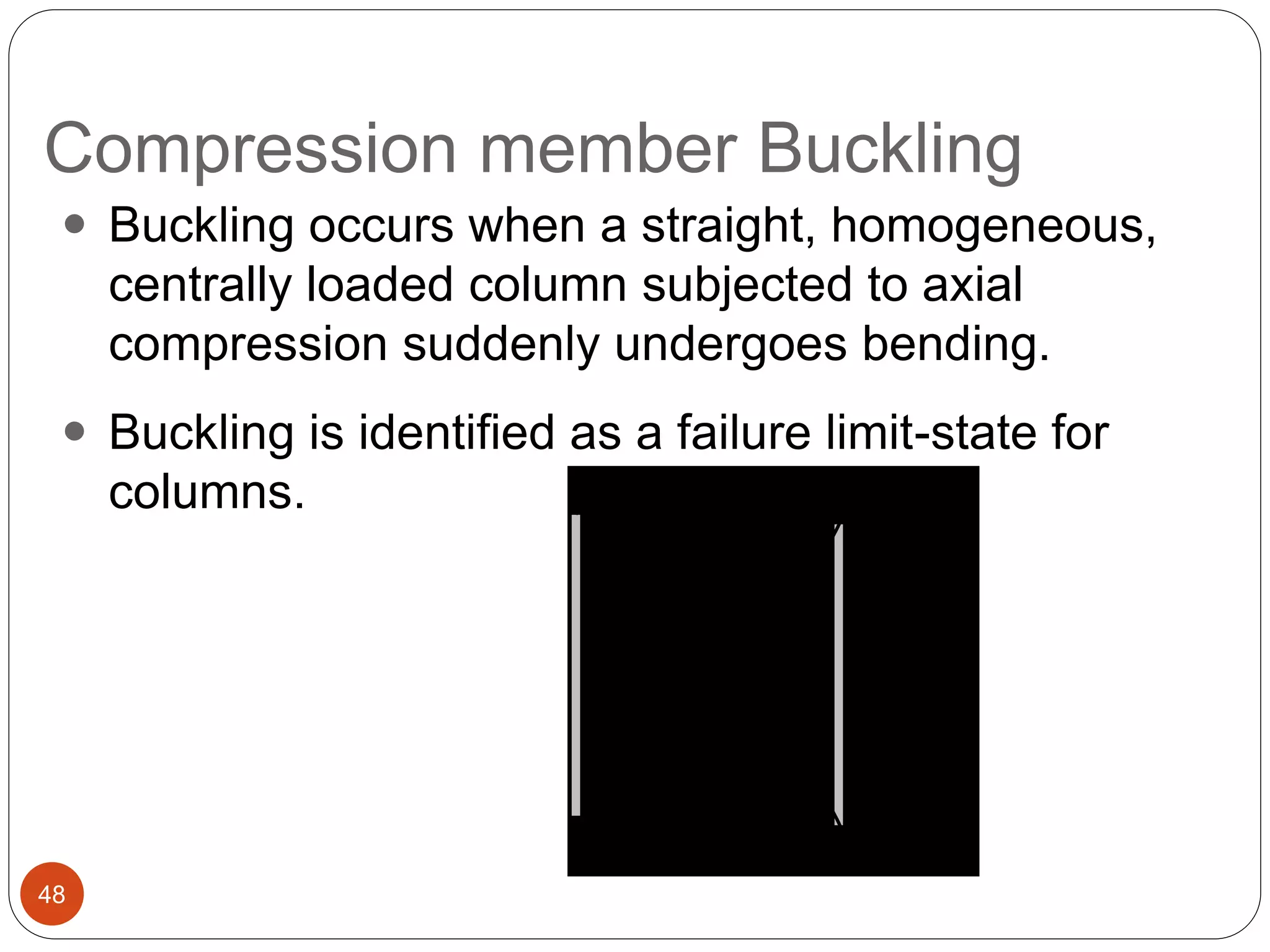 Compression member Buckling
48
 Buckling occurs when a straight, homogeneous,
centrally loaded column subjected to axial
compression suddenly undergoes bending.
 Buckling is identified as a failure limit-state for
columns. Pcr
Pcr
P
P
(a) (b)Pcr
Pcr
P
P
P
P
(a) (b)
 