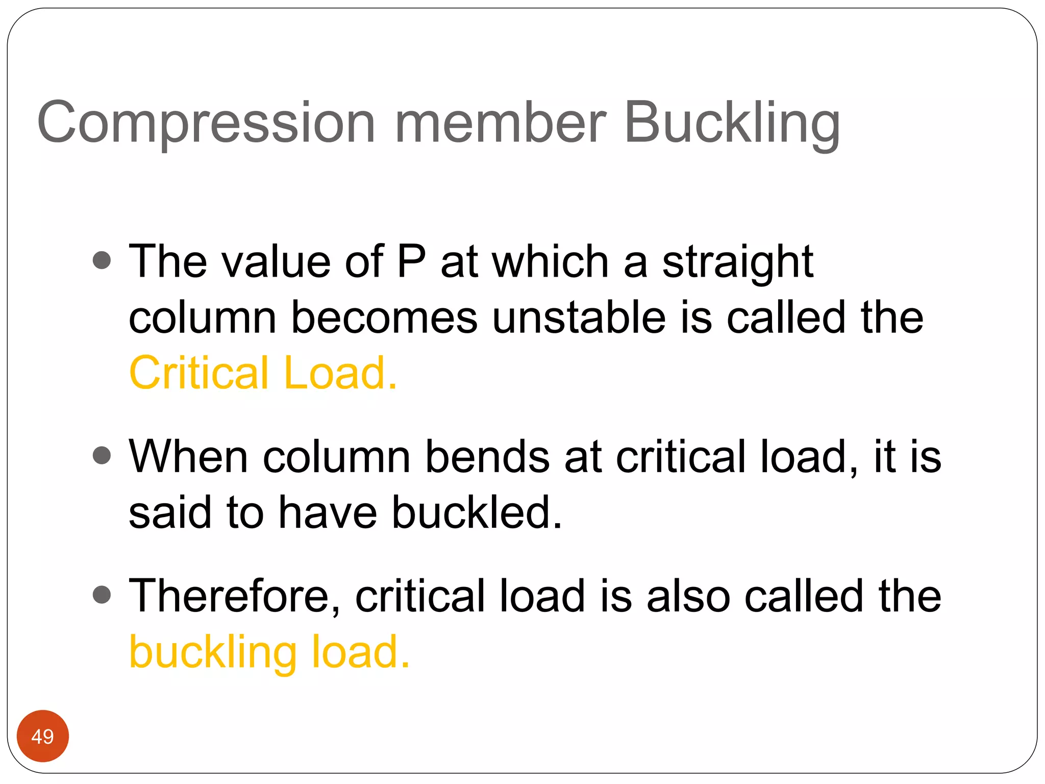 Compression member Buckling
49
 The value of P at which a straight
column becomes unstable is called the
Critical Load.
 When column bends at critical load, it is
said to have buckled.
 Therefore, critical load is also called the
buckling load.
 