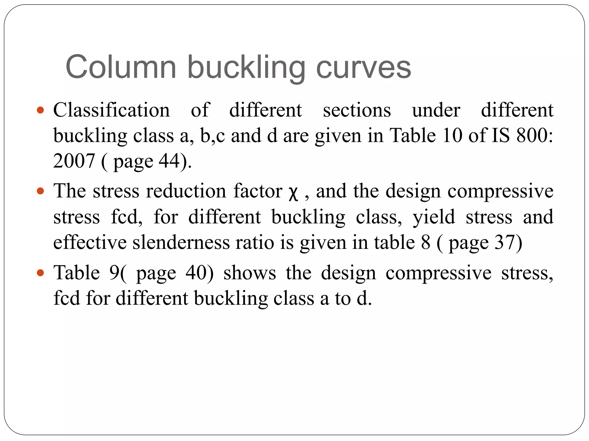 Column buckling curves
 Classification of different sections under different
buckling class a, b,c and d are given in Table 10 of IS 800:
2007 ( page 44).
 The stress reduction factor χ , and the design compressive
stress fcd, for different buckling class, yield stress and
effective slenderness ratio is given in table 8 ( page 37)
 Table 9( page 40) shows the design compressive stress,
fcd for different buckling class a to d.
 