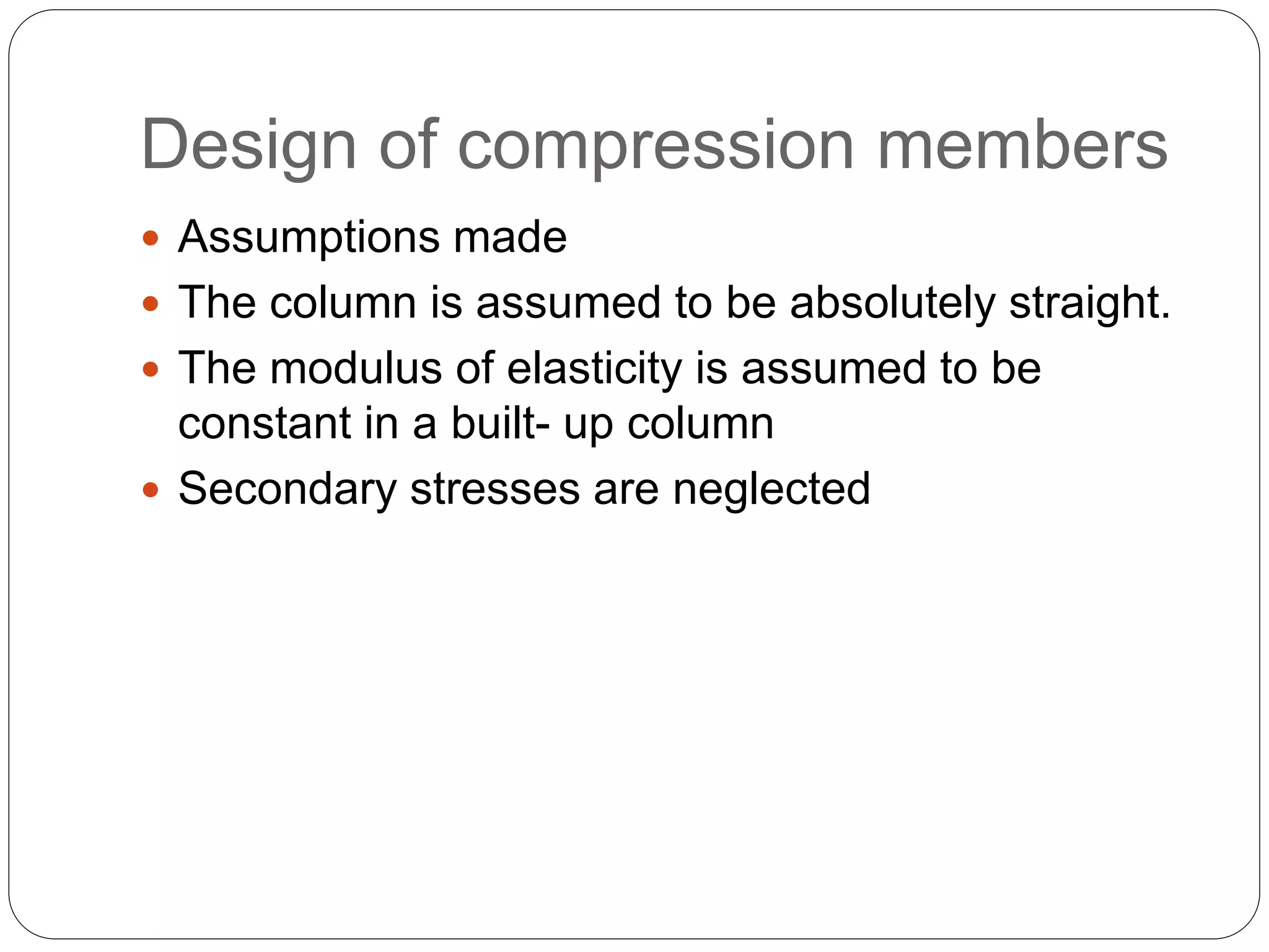 Design of compression members
 Assumptions made
 The column is assumed to be absolutely straight.
 The modulus of elasticity is assumed to be
constant in a built- up column
 Secondary stresses are neglected
 