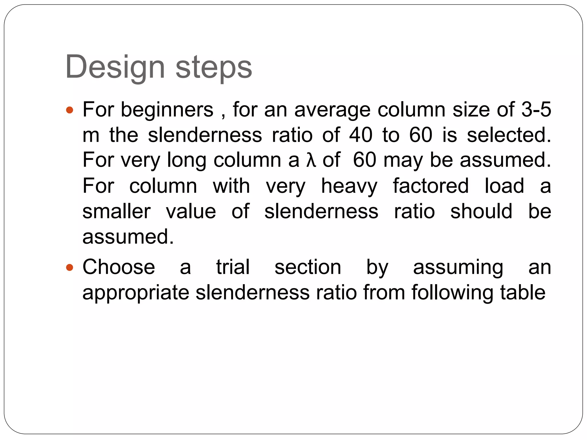 Design steps
 For beginners , for an average column size of 3-5
m the slenderness ratio of 40 to 60 is selected.
For very long column a λ of 60 may be assumed.
For column with very heavy factored load a
smaller value of slenderness ratio should be
assumed.
 Choose a trial section by assuming an
appropriate slenderness ratio from following table
 
