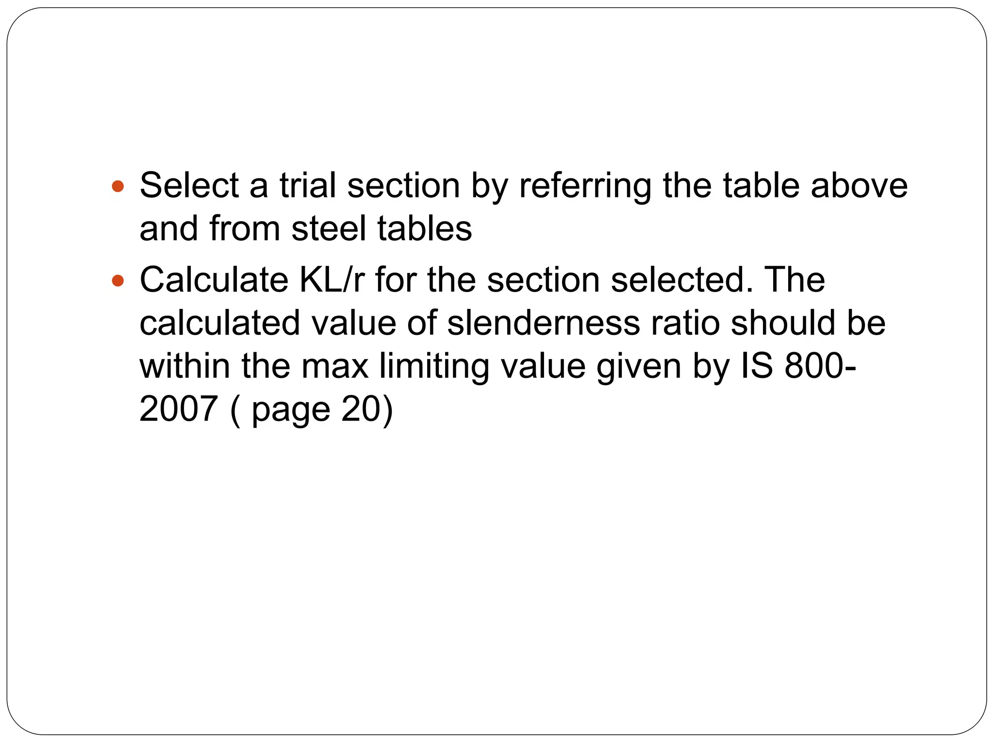 Select a trial section by referring the table above
and from steel tables
 Calculate KL/r for the section selected. The
calculated value of slenderness ratio should be
within the max limiting value given by IS 800-
2007 ( page 20)
 