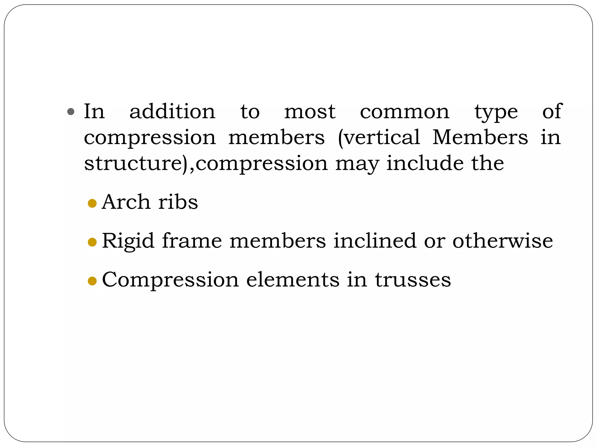  In addition to most common type of
compression members (vertical Members in
structure),compression may include the
 Arch ribs
 Rigid frame members inclined or otherwise
 Compression elements in trusses
 