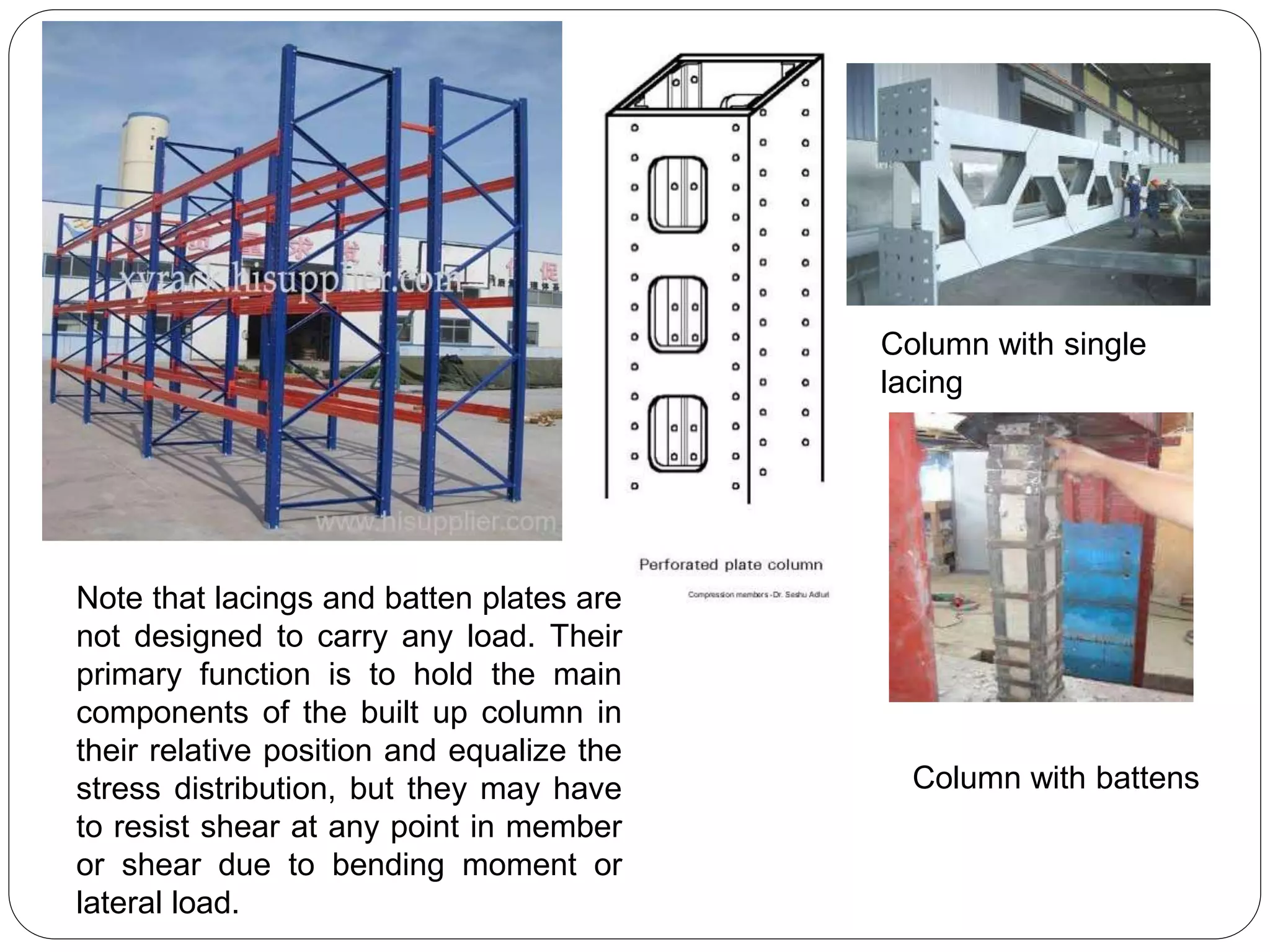 Note that lacings and batten plates are
not designed to carry any load. Their
primary function is to hold the main
components of the built up column in
their relative position and equalize the
stress distribution, but they may have
to resist shear at any point in member
or shear due to bending moment or
lateral load.
Column with battens
Column with single
lacing
 
