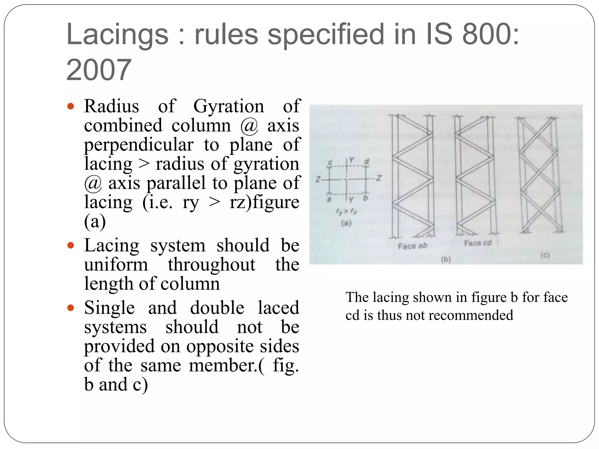 Lacings : rules specified in IS 800:
2007
 Radius of Gyration of
combined column @ axis
perpendicular to plane of
lacing > radius of gyration
@ axis parallel to plane of
lacing (i.e. ry > rz)figure
(a)
 Lacing system should be
uniform throughout the
length of column
 Single and double laced
systems should not be
provided on opposite sides
of the same member.( fig.
b and c)
The lacing shown in figure b for face
cd is thus not recommended
 