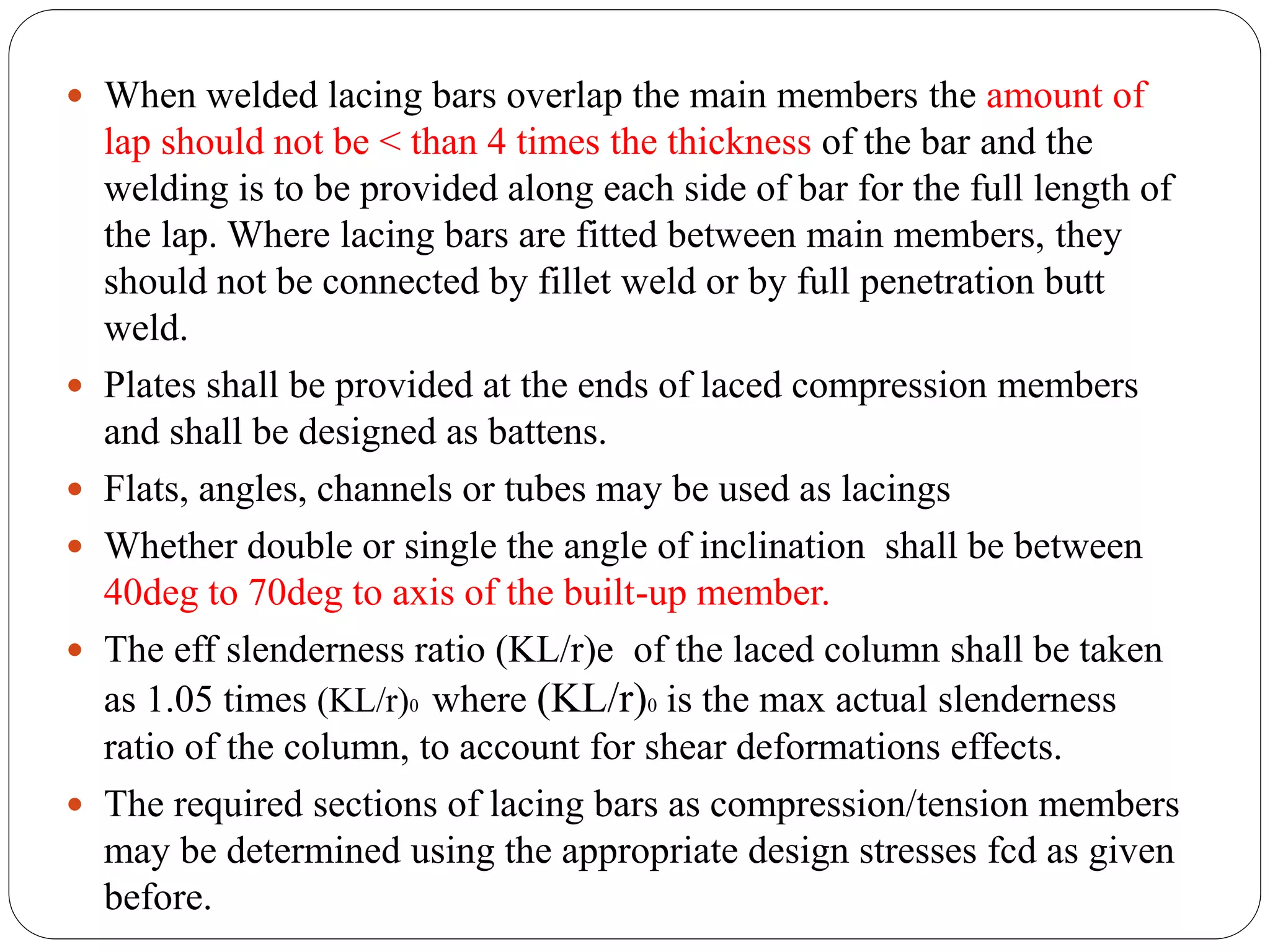  When welded lacing bars overlap the main members the amount of
lap should not be < than 4 times the thickness of the bar and the
welding is to be provided along each side of bar for the full length of
the lap. Where lacing bars are fitted between main members, they
should not be connected by fillet weld or by full penetration butt
weld.
 Plates shall be provided at the ends of laced compression members
and shall be designed as battens.
 Flats, angles, channels or tubes may be used as lacings
 Whether double or single the angle of inclination shall be between
40deg to 70deg to axis of the built-up member.
 The eff slenderness ratio (KL/r)e of the laced column shall be taken
as 1.05 times (KL/r)0 where (KL/r)0 is the max actual slenderness
ratio of the column, to account for shear deformations effects.
 The required sections of lacing bars as compression/tension members
may be determined using the appropriate design stresses fcd as given
before.
 