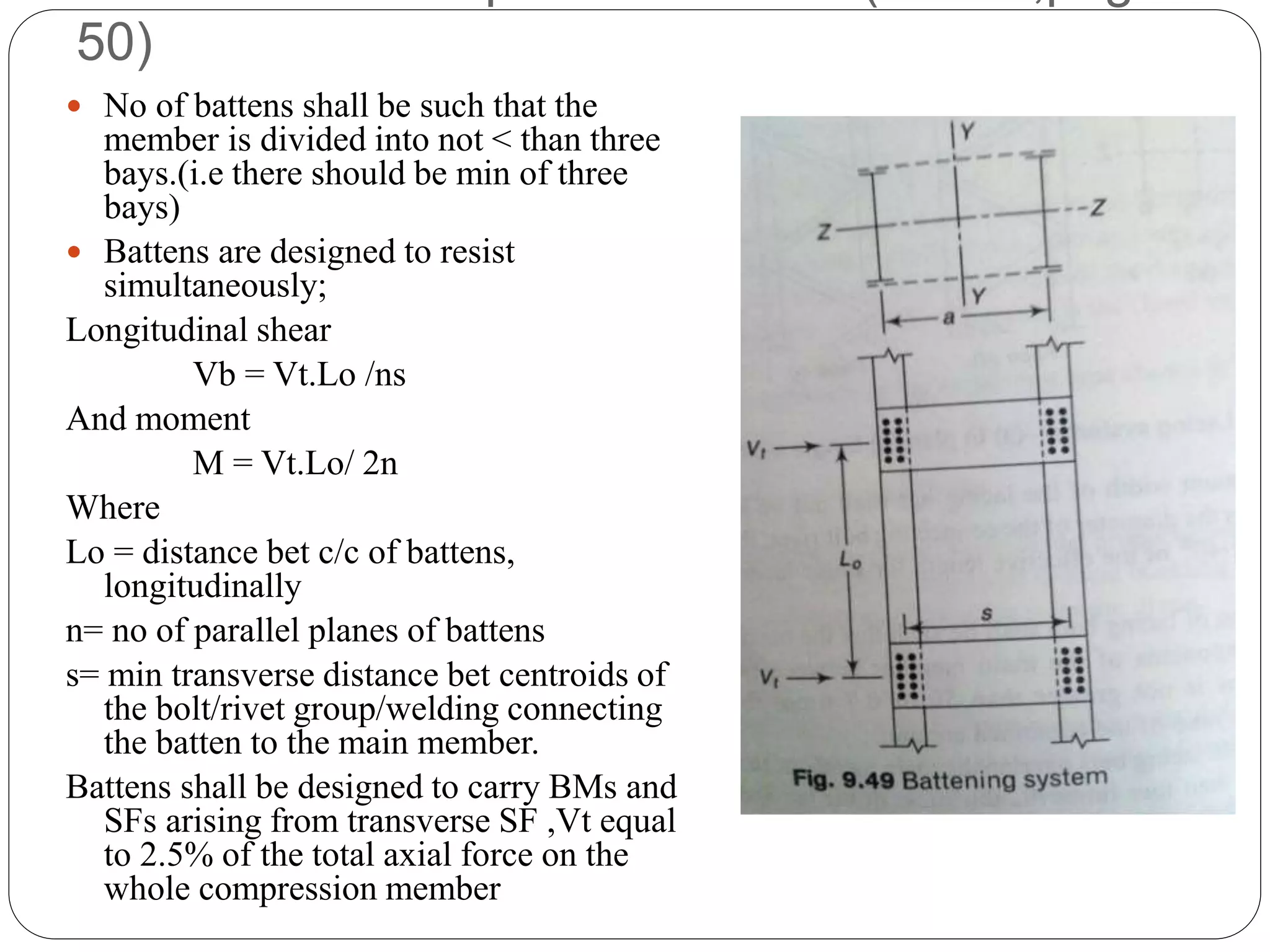 50)
 No of battens shall be such that the
member is divided into not < than three
bays.(i.e there should be min of three
bays)
 Battens are designed to resist
simultaneously;
Longitudinal shear
Vb = Vt.Lo /ns
And moment
M = Vt.Lo/ 2n
Where
Lo = distance bet c/c of battens,
longitudinally
n= no of parallel planes of battens
s= min transverse distance bet centroids of
the bolt/rivet group/welding connecting
the batten to the main member.
Battens shall be designed to carry BMs and
SFs arising from transverse SF ,Vt equal
to 2.5% of the total axial force on the
whole compression member
 