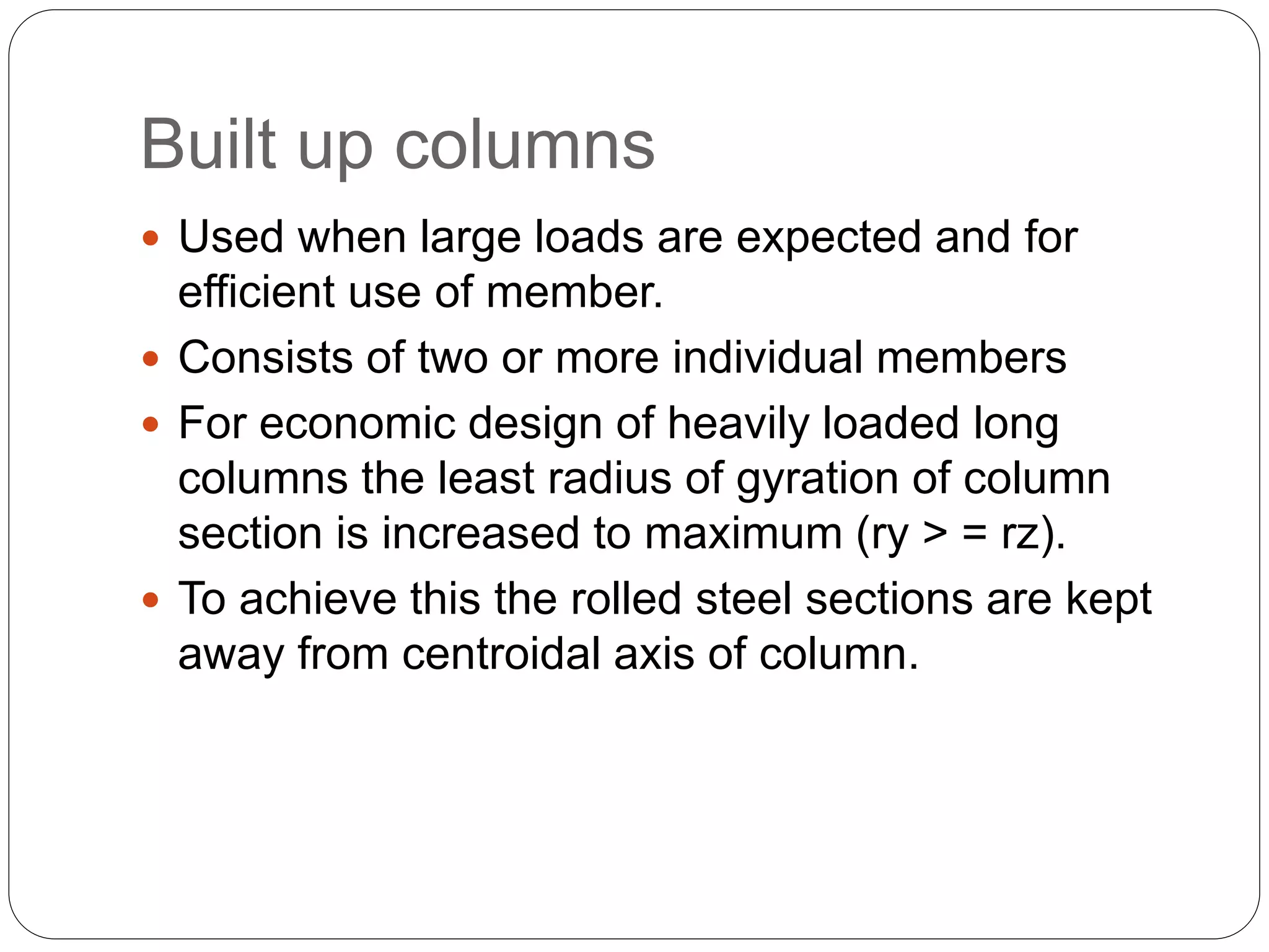 Built up columns
 Used when large loads are expected and for
efficient use of member.
 Consists of two or more individual members
 For economic design of heavily loaded long
columns the least radius of gyration of column
section is increased to maximum (ry > = rz).
 To achieve this the rolled steel sections are kept
away from centroidal axis of column.
 